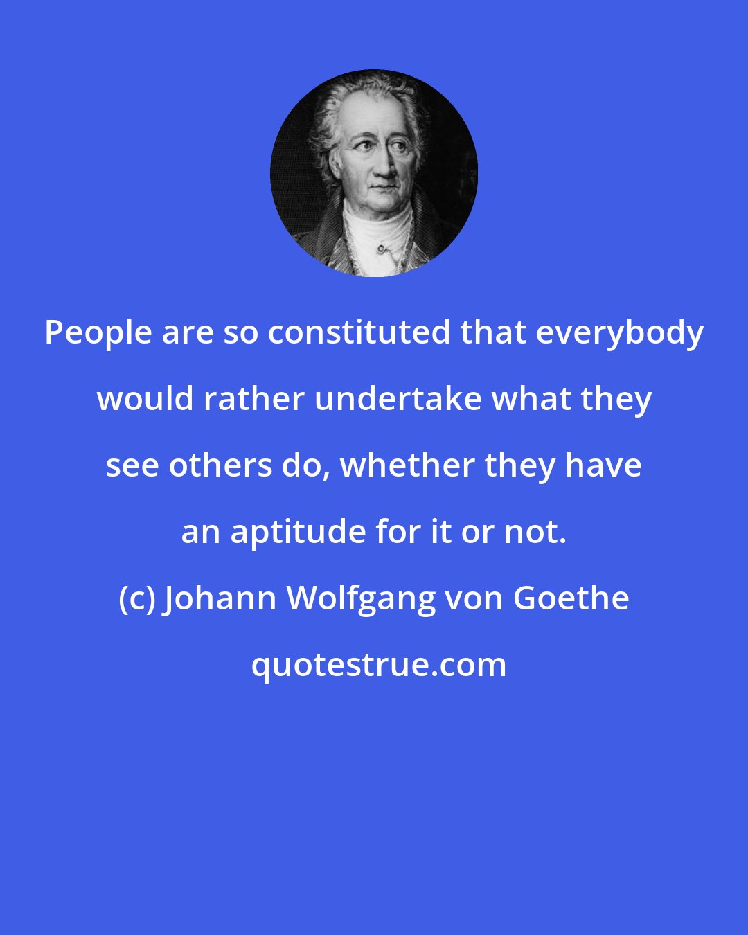 Johann Wolfgang von Goethe: People are so constituted that everybody would rather undertake what they see others do, whether they have an aptitude for it or not.