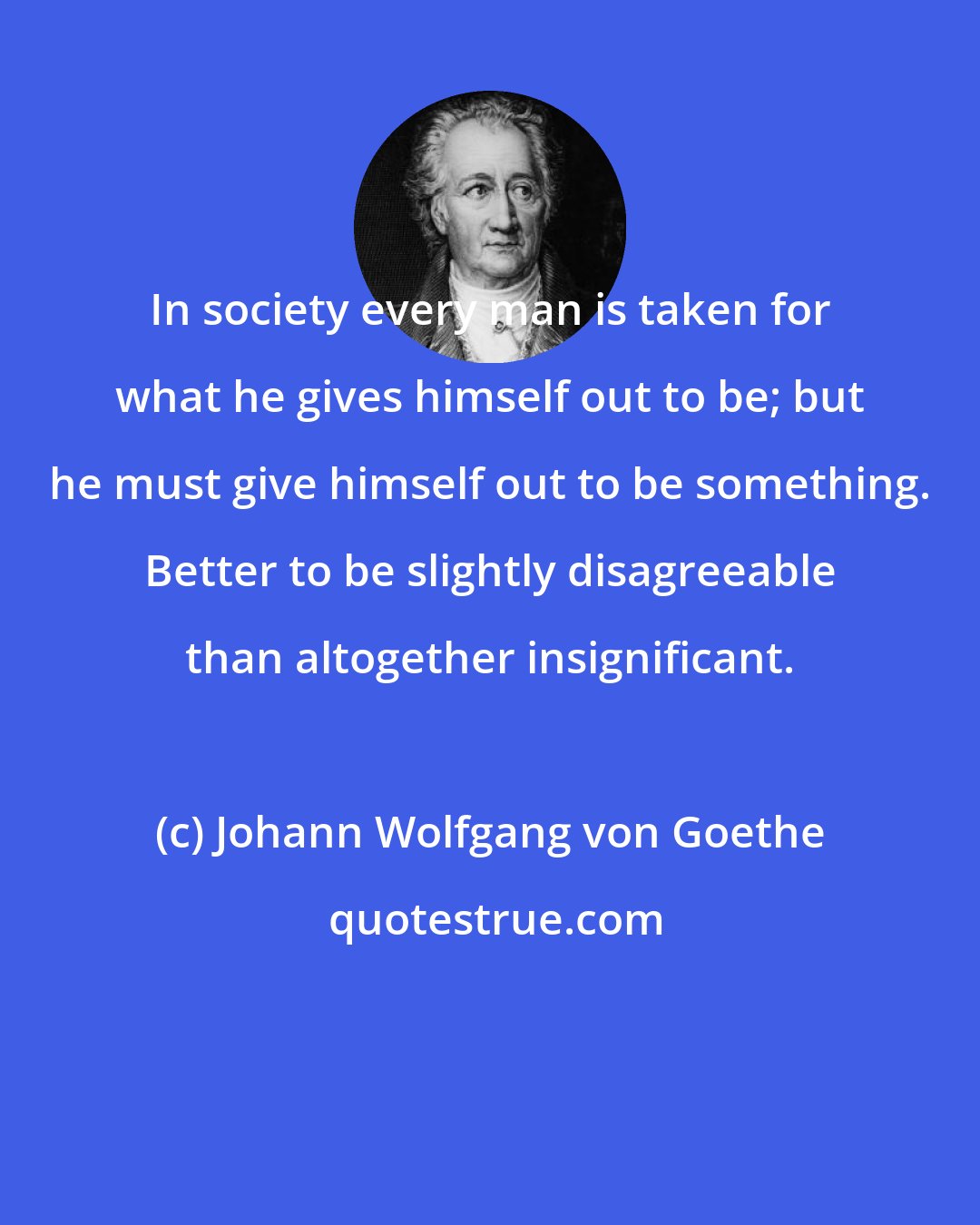 Johann Wolfgang von Goethe: In society every man is taken for what he gives himself out to be; but he must give himself out to be something. Better to be slightly disagreeable than altogether insignificant.