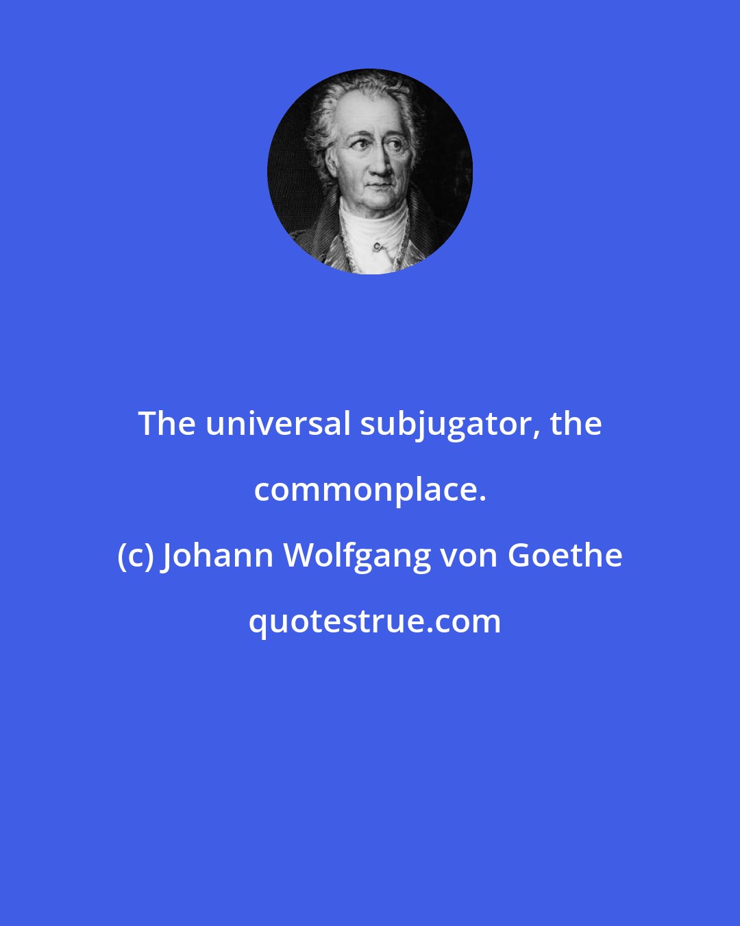 Johann Wolfgang von Goethe: The universal subjugator, the commonplace.