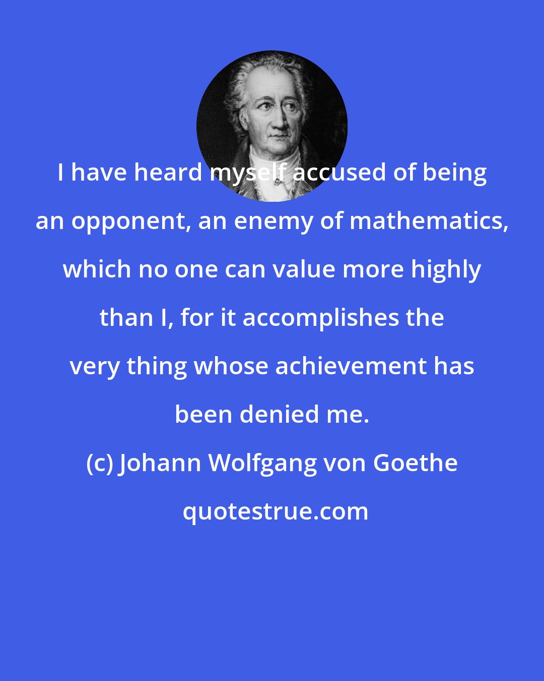 Johann Wolfgang von Goethe: I have heard myself accused of being an opponent, an enemy of mathematics, which no one can value more highly than I, for it accomplishes the very thing whose achievement has been denied me.