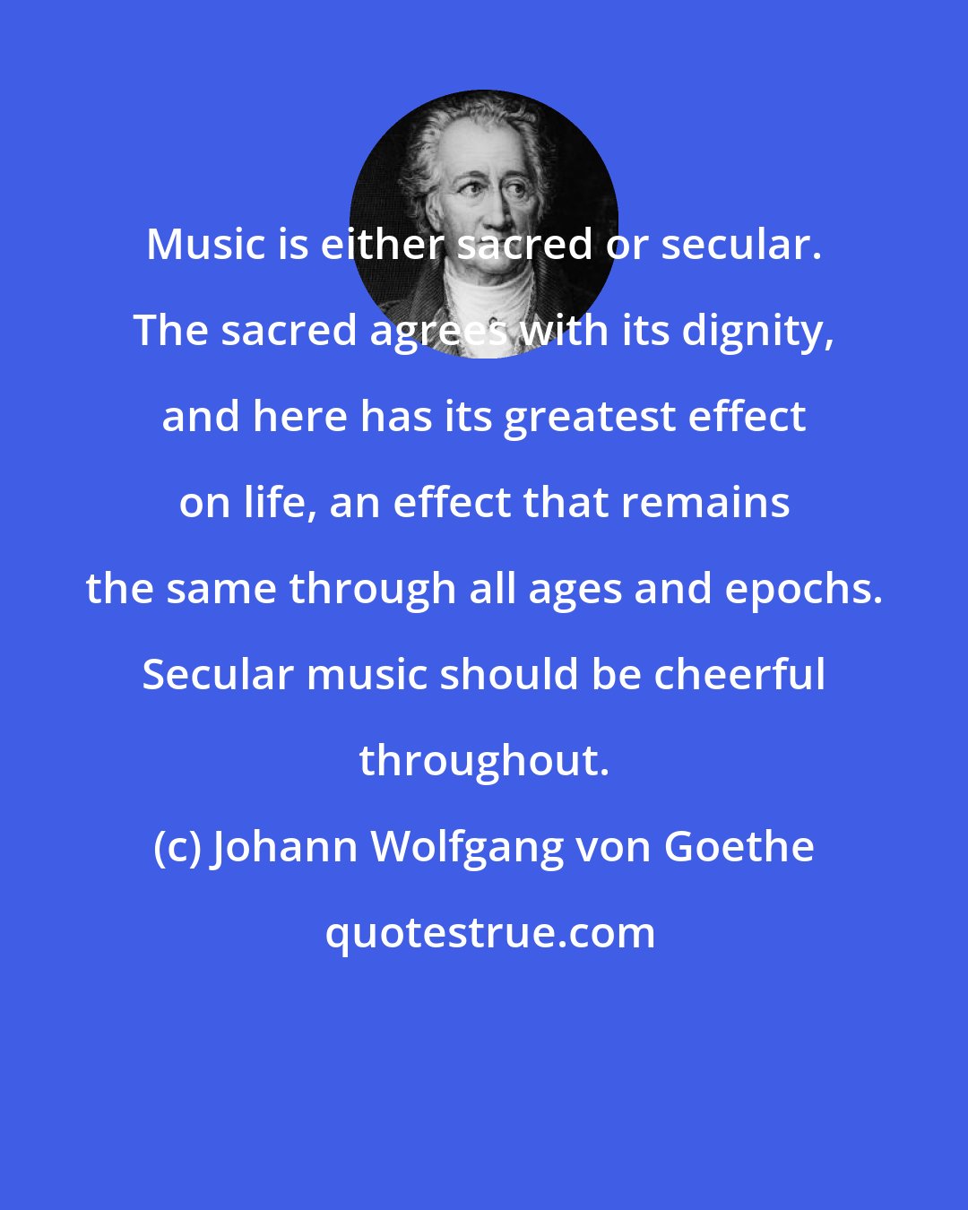 Johann Wolfgang von Goethe: Music is either sacred or secular. The sacred agrees with its dignity, and here has its greatest effect on life, an effect that remains the same through all ages and epochs. Secular music should be cheerful throughout.