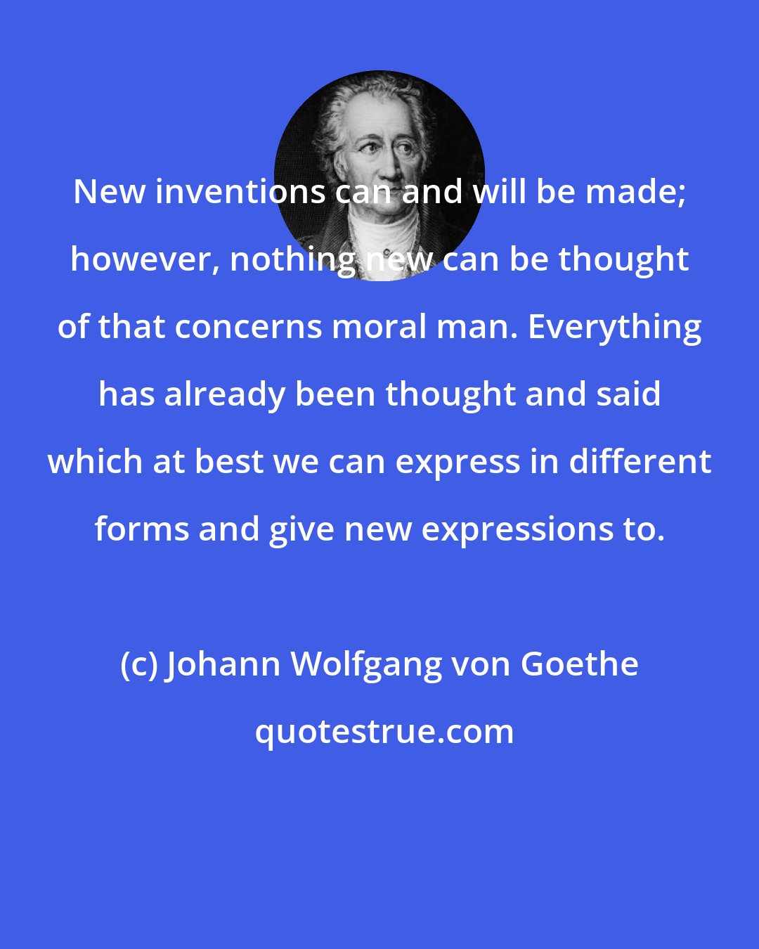 Johann Wolfgang von Goethe: New inventions can and will be made; however, nothing new can be thought of that concerns moral man. Everything has already been thought and said which at best we can express in different forms and give new expressions to.