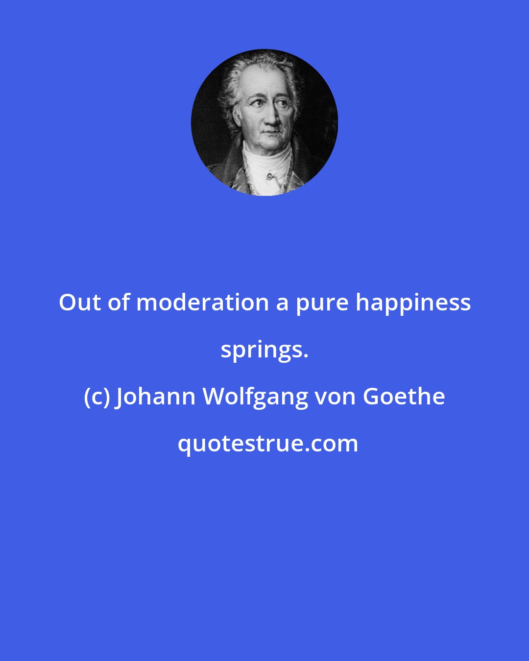 Johann Wolfgang von Goethe: Out of moderation a pure happiness springs.
