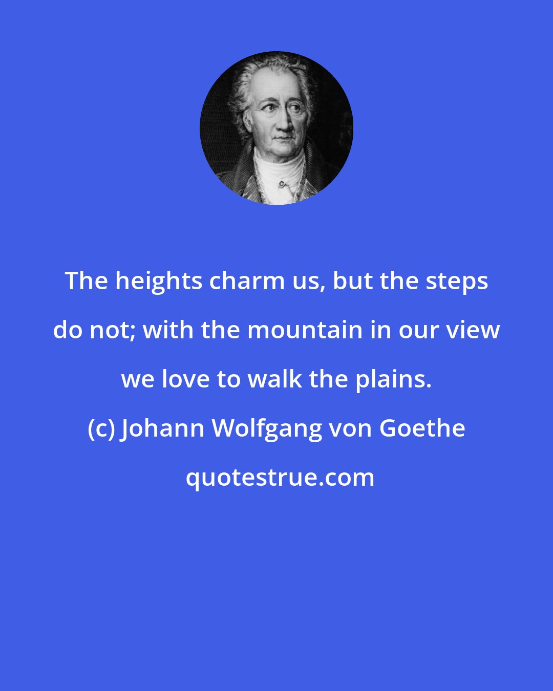 Johann Wolfgang von Goethe: The heights charm us, but the steps do not; with the mountain in our view we love to walk the plains.