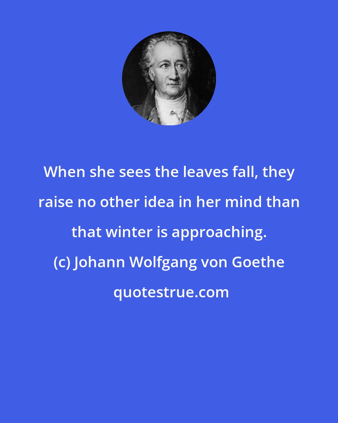 Johann Wolfgang von Goethe: When she sees the leaves fall, they raise no other idea in her mind than that winter is approaching.