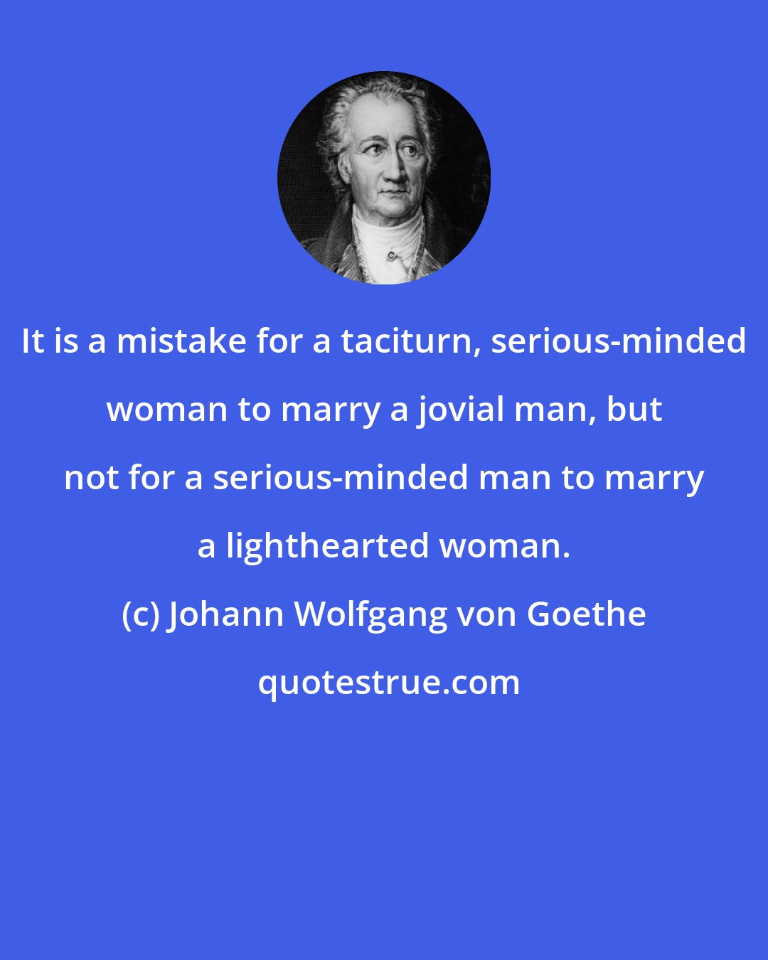Johann Wolfgang von Goethe: It is a mistake for a taciturn, serious-minded woman to marry a jovial man, but not for a serious-minded man to marry a lighthearted woman.