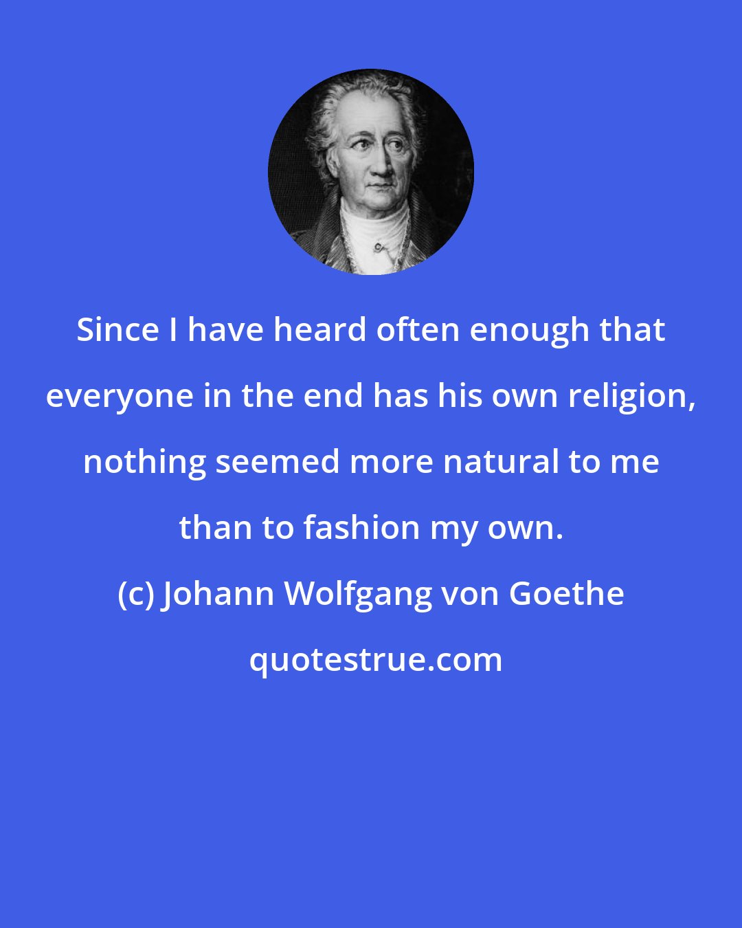 Johann Wolfgang von Goethe: Since I have heard often enough that everyone in the end has his own religion, nothing seemed more natural to me than to fashion my own.