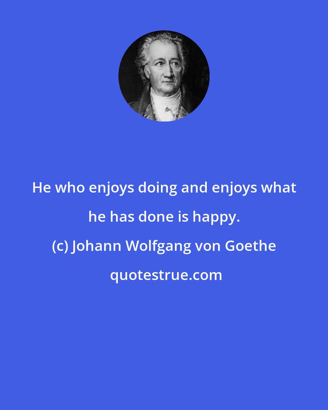 Johann Wolfgang von Goethe: He who enjoys doing and enjoys what he has done is happy.