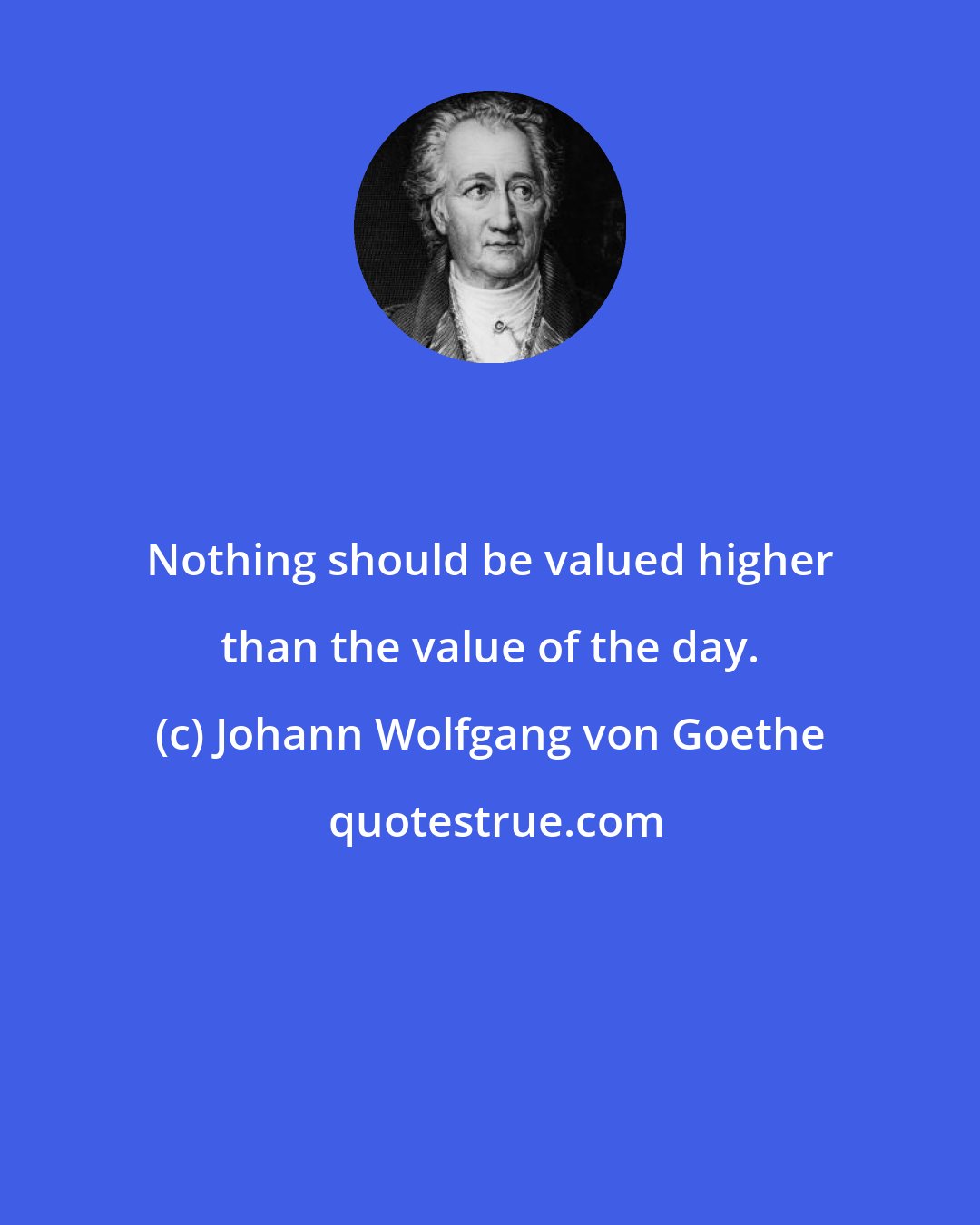 Johann Wolfgang von Goethe: Nothing should be valued higher than the value of the day.