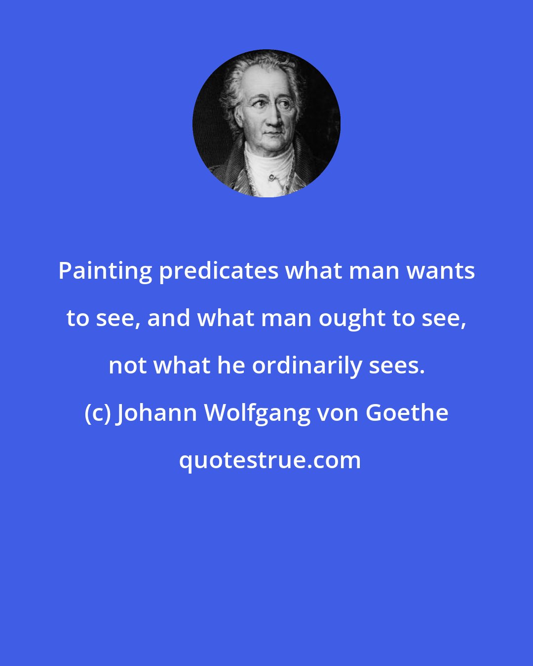 Johann Wolfgang von Goethe: Painting predicates what man wants to see, and what man ought to see, not what he ordinarily sees.