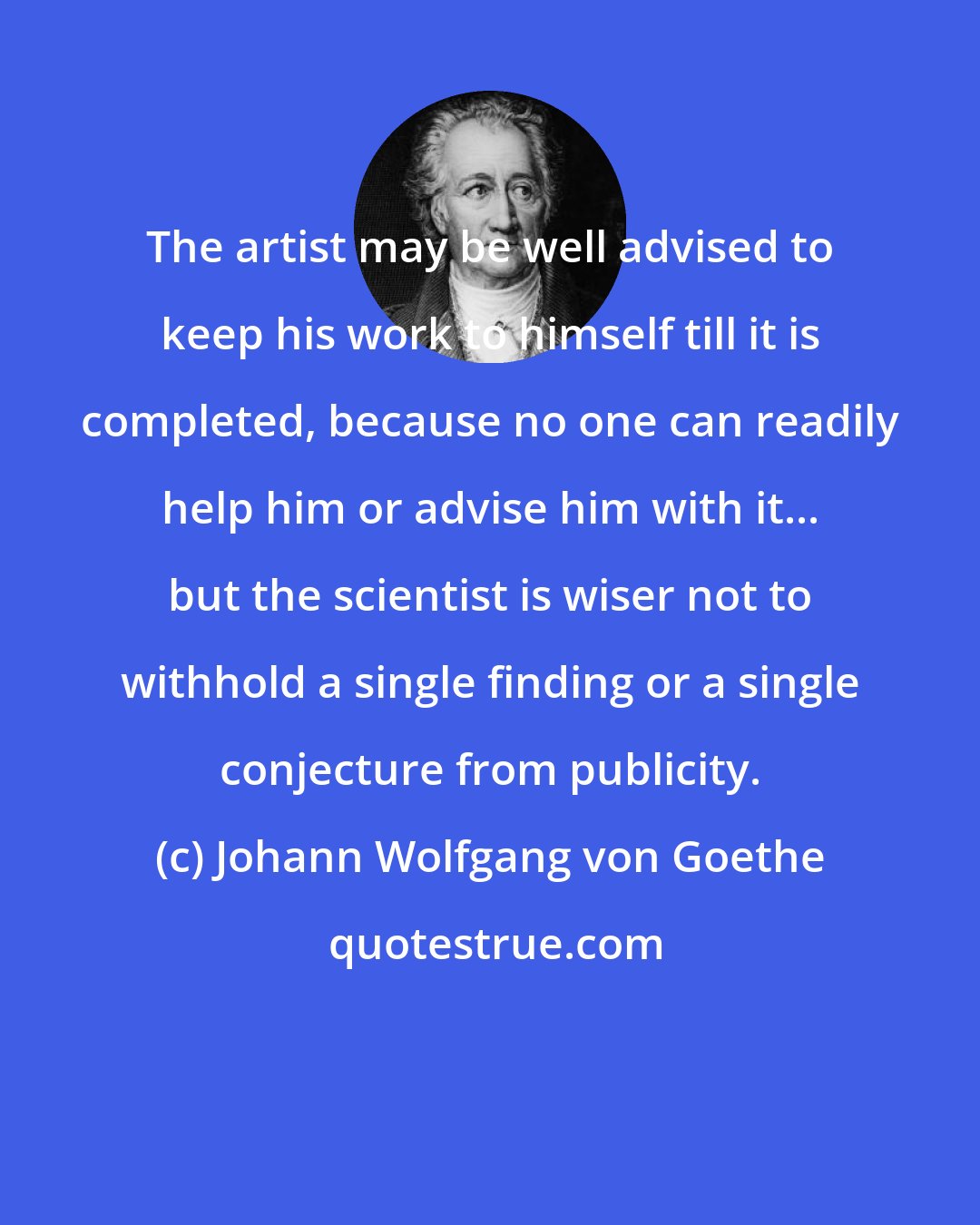 Johann Wolfgang von Goethe: The artist may be well advised to keep his work to himself till it is completed, because no one can readily help him or advise him with it... but the scientist is wiser not to withhold a single finding or a single conjecture from publicity.