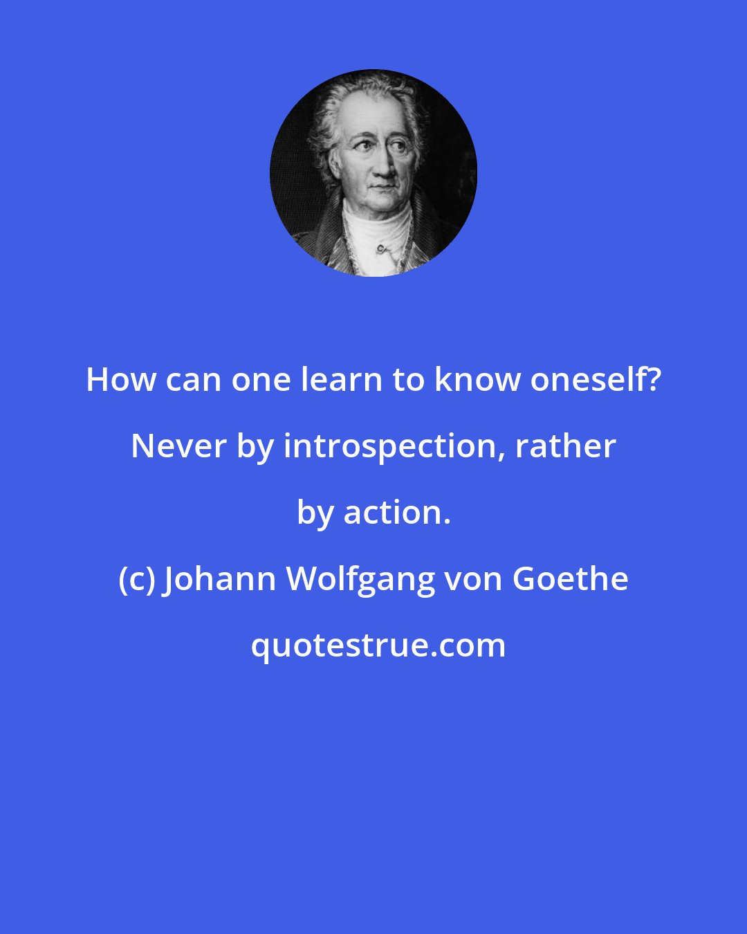 Johann Wolfgang von Goethe: How can one learn to know oneself? Never by introspection, rather by action.
