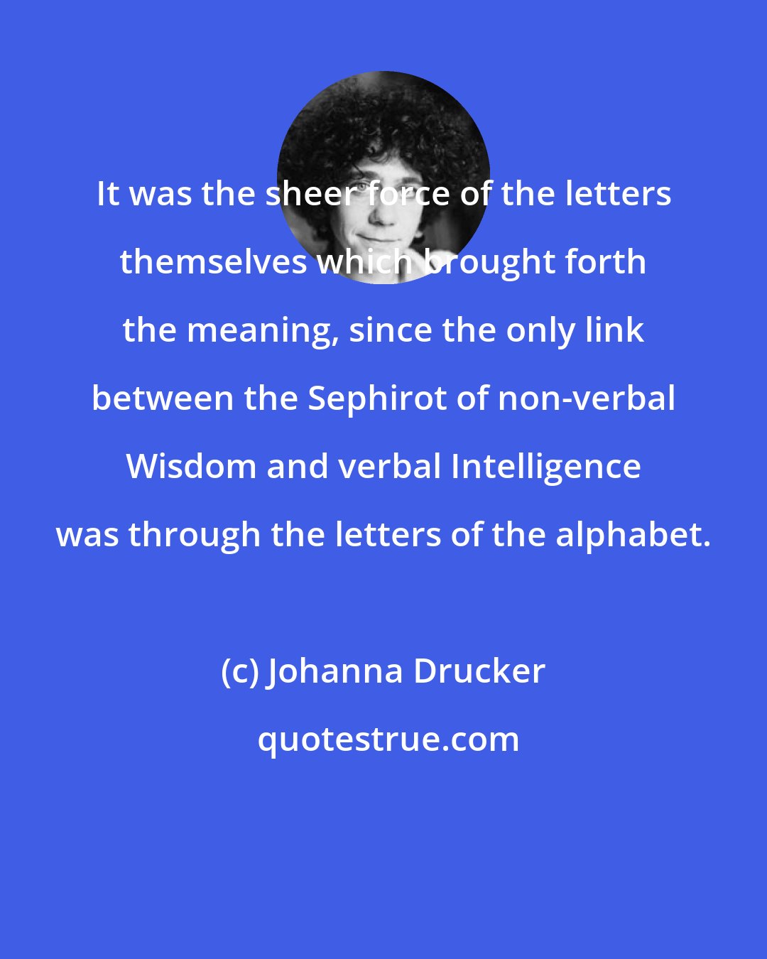 Johanna Drucker: It was the sheer force of the letters themselves which brought forth the meaning, since the only link between the Sephirot of non-verbal Wisdom and verbal Intelligence was through the letters of the alphabet.