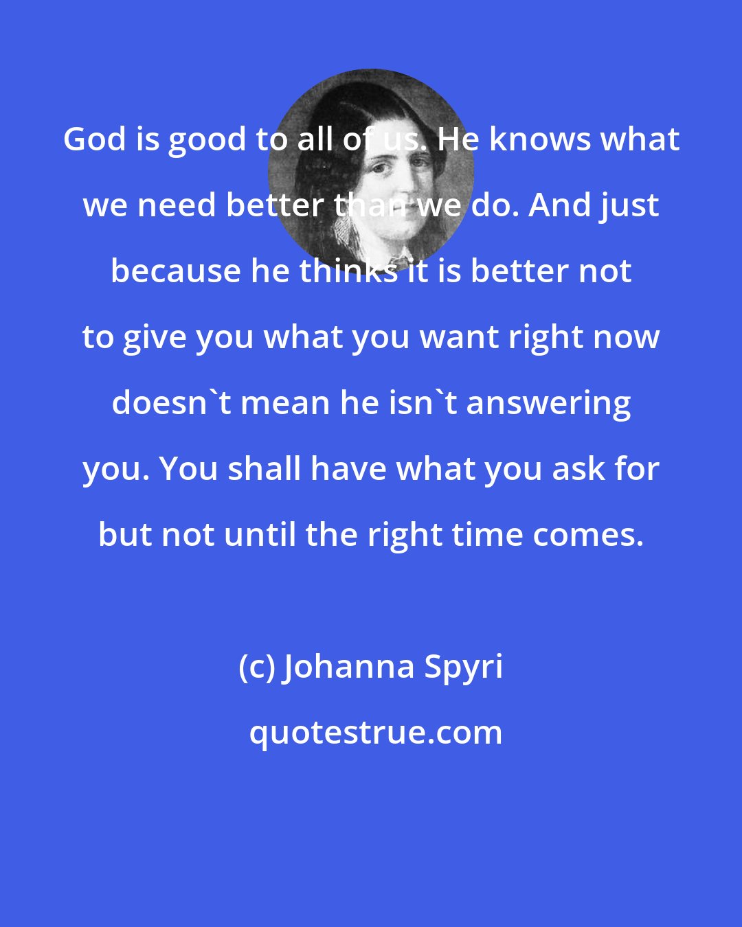 Johanna Spyri: God is good to all of us. He knows what we need better than we do. And just because he thinks it is better not to give you what you want right now doesn't mean he isn't answering you. You shall have what you ask for but not until the right time comes.