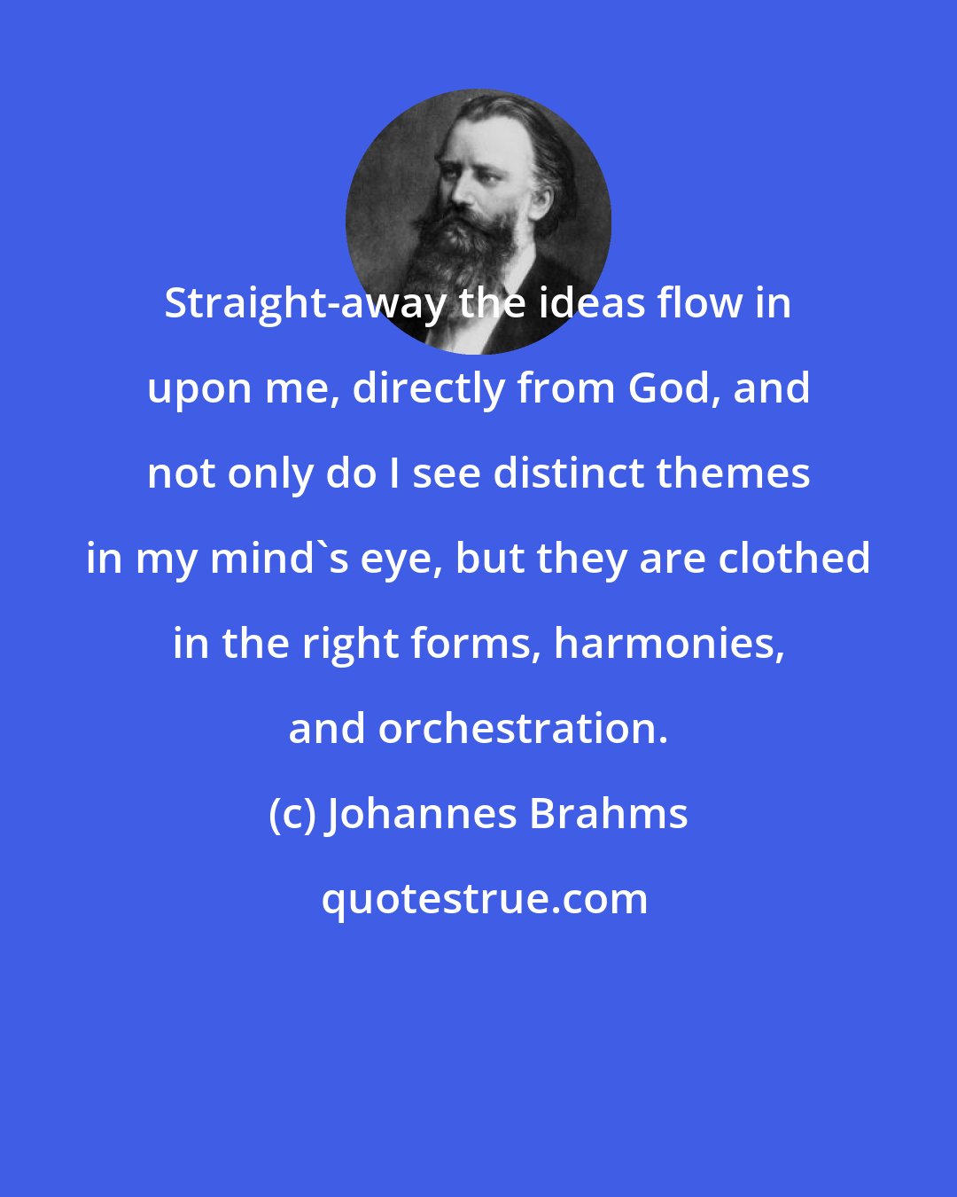 Johannes Brahms: Straight-away the ideas flow in upon me, directly from God, and not only do I see distinct themes in my mind's eye, but they are clothed in the right forms, harmonies, and orchestration.