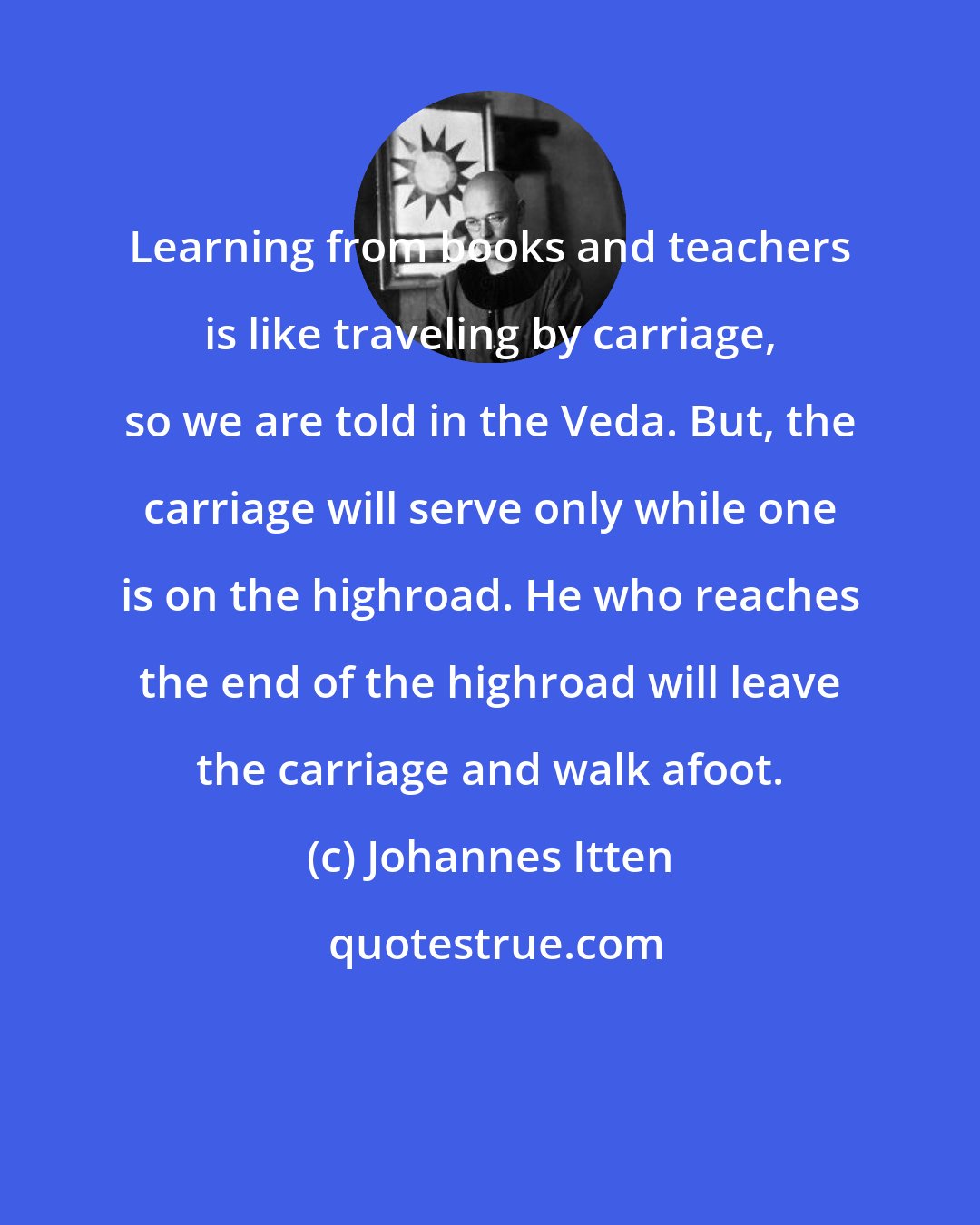 Johannes Itten: Learning from books and teachers is like traveling by carriage, so we are told in the Veda. But, the carriage will serve only while one is on the highroad. He who reaches the end of the highroad will leave the carriage and walk afoot.