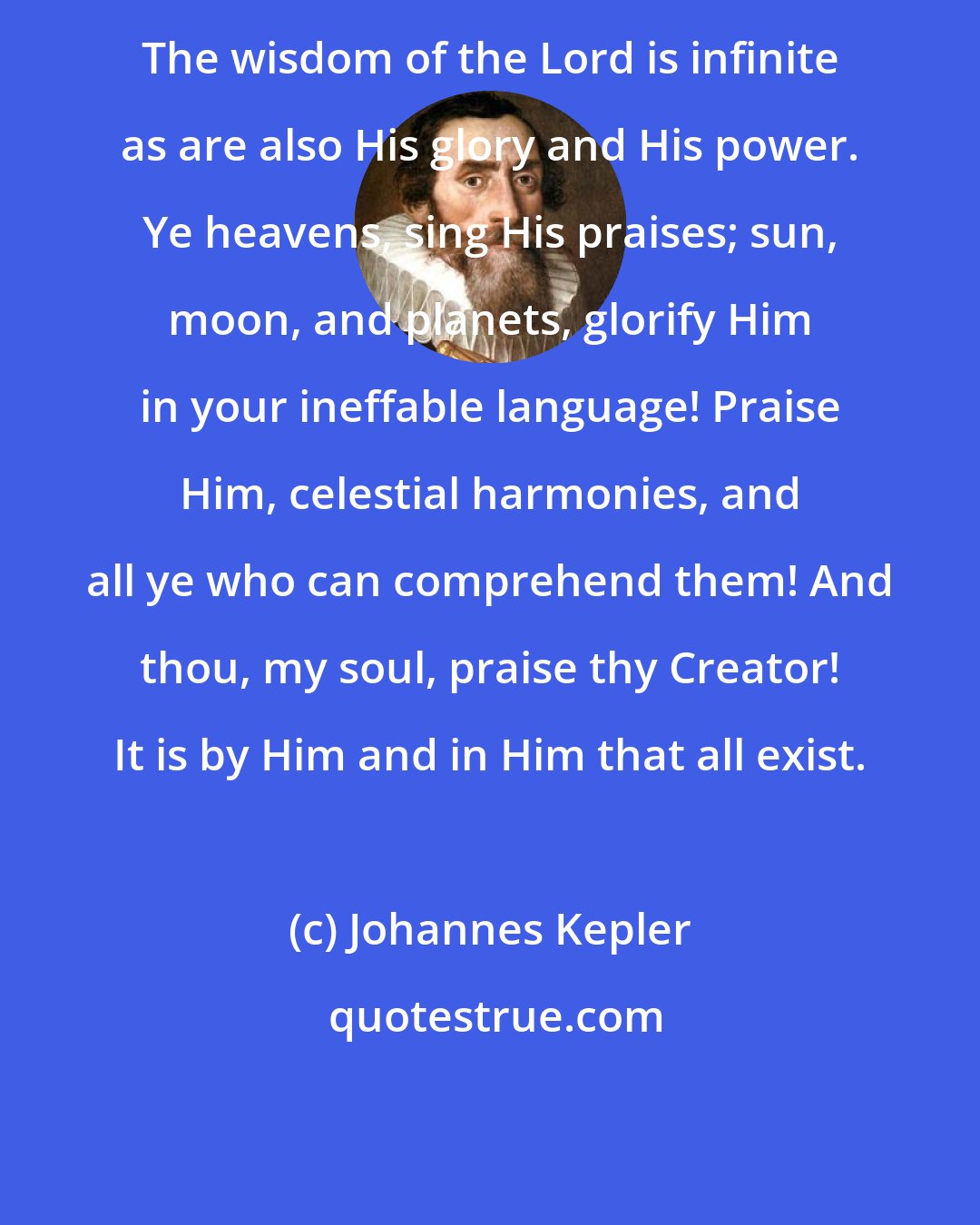Johannes Kepler: The wisdom of the Lord is infinite as are also His glory and His power. Ye heavens, sing His praises; sun, moon, and planets, glorify Him in your ineffable language! Praise Him, celestial harmonies, and all ye who can comprehend them! And thou, my soul, praise thy Creator! It is by Him and in Him that all exist.
