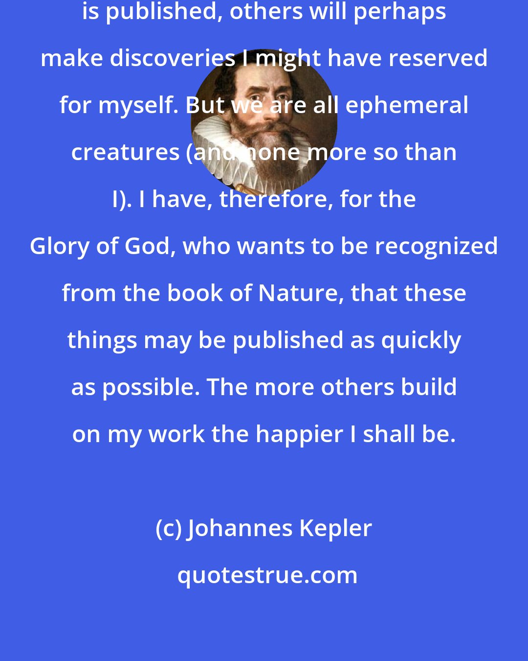 Johannes Kepler: If this [the Mysterium cosmographicum] is published, others will perhaps make discoveries I might have reserved for myself. But we are all ephemeral creatures (and none more so than I). I have, therefore, for the Glory of God, who wants to be recognized from the book of Nature, that these things may be published as quickly as possible. The more others build on my work the happier I shall be.