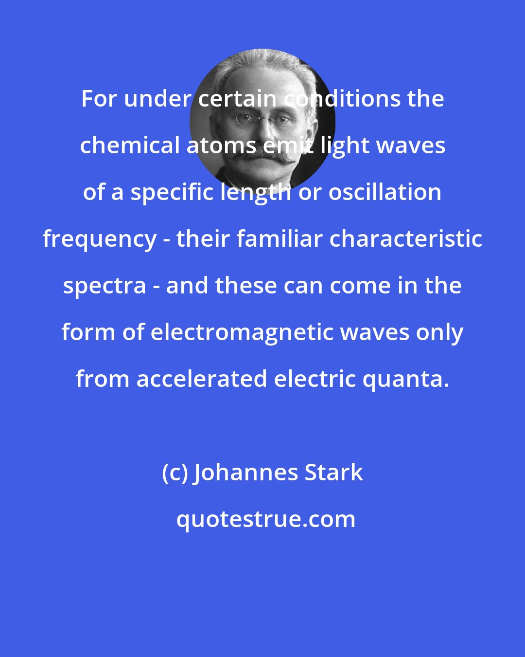 Johannes Stark: For under certain conditions the chemical atoms emit light waves of a specific length or oscillation frequency - their familiar characteristic spectra - and these can come in the form of electromagnetic waves only from accelerated electric quanta.