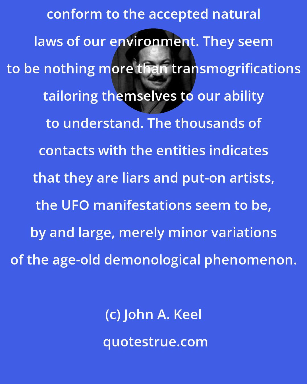 John A. Keel: The UFOs do not seem to exist as tangible, manufactured objects. They do not conform to the accepted natural laws of our environment. They seem to be nothing more than transmogrifications tailoring themselves to our ability to understand. The thousands of contacts with the entities indicates that they are liars and put-on artists, the UFO manifestations seem to be, by and large, merely minor variations of the age-old demonological phenomenon.