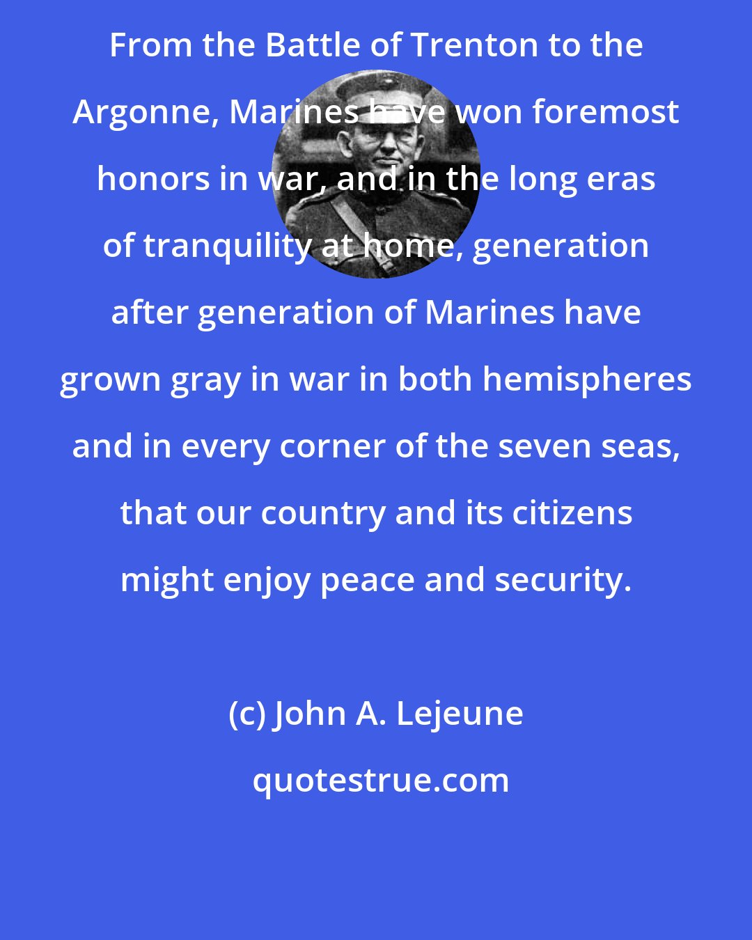 John A. Lejeune: From the Battle of Trenton to the Argonne, Marines have won foremost honors in war, and in the long eras of tranquility at home, generation after generation of Marines have grown gray in war in both hemispheres and in every corner of the seven seas, that our country and its citizens might enjoy peace and security.