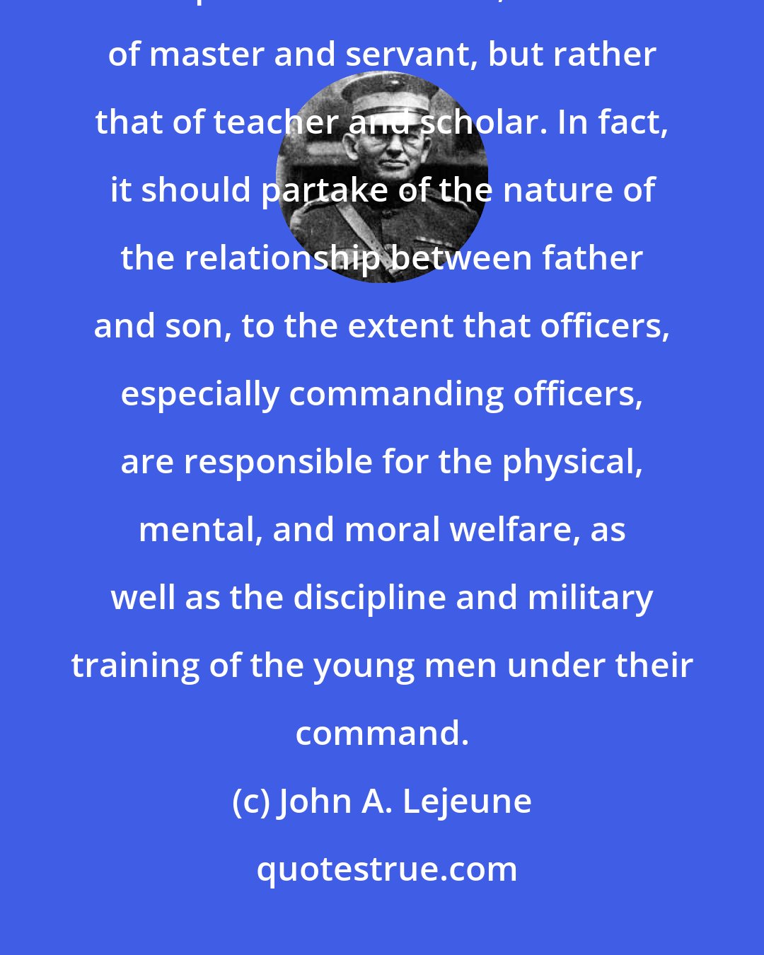 John A. Lejeune: The relationship between officers and men should in no sense be that of superior and inferior, nor that of master and servant, but rather that of teacher and scholar. In fact, it should partake of the nature of the relationship between father and son, to the extent that officers, especially commanding officers, are responsible for the physical, mental, and moral welfare, as well as the discipline and military training of the young men under their command.