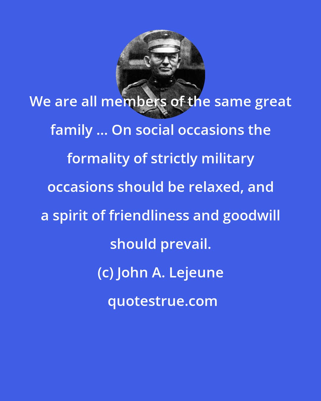 John A. Lejeune: We are all members of the same great family ... On social occasions the formality of strictly military occasions should be relaxed, and a spirit of friendliness and goodwill should prevail.