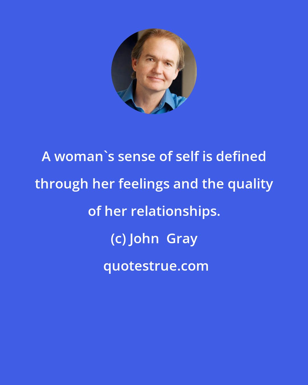 John  Gray: A woman's sense of self is defined through her feelings and the quality of her relationships.