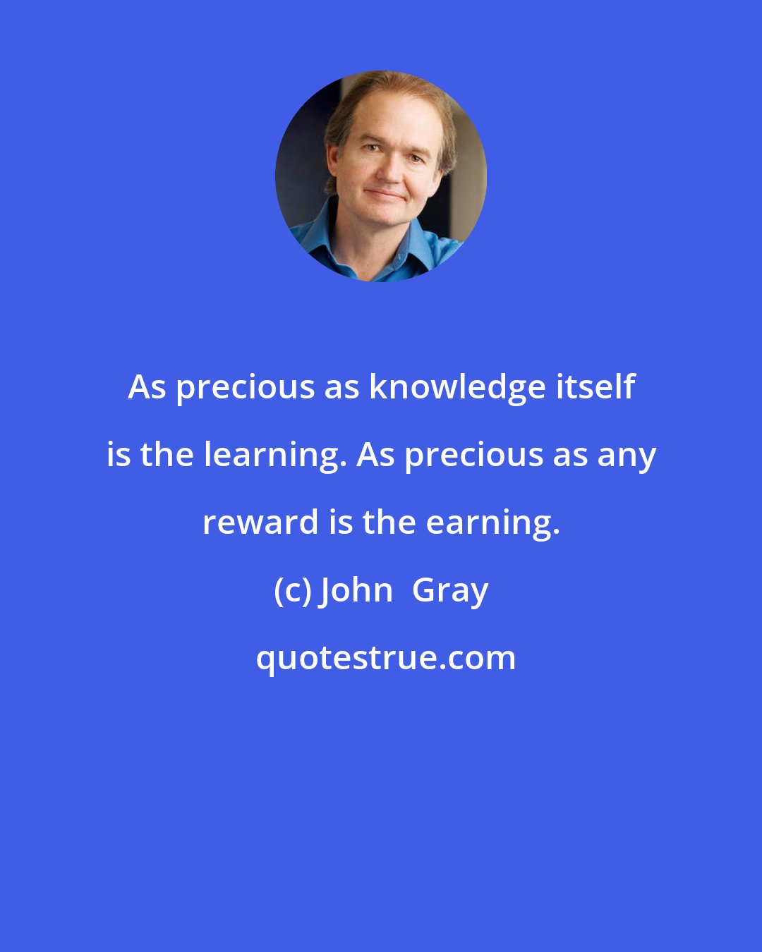 John  Gray: As precious as knowledge itself is the learning. As precious as any reward is the earning.