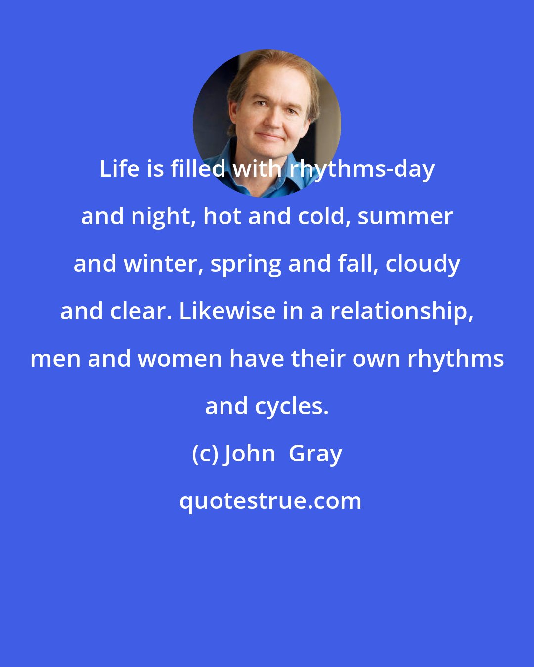 John  Gray: Life is filled with rhythms-day and night, hot and cold, summer and winter, spring and fall, cloudy and clear. Likewise in a relationship, men and women have their own rhythms and cycles.