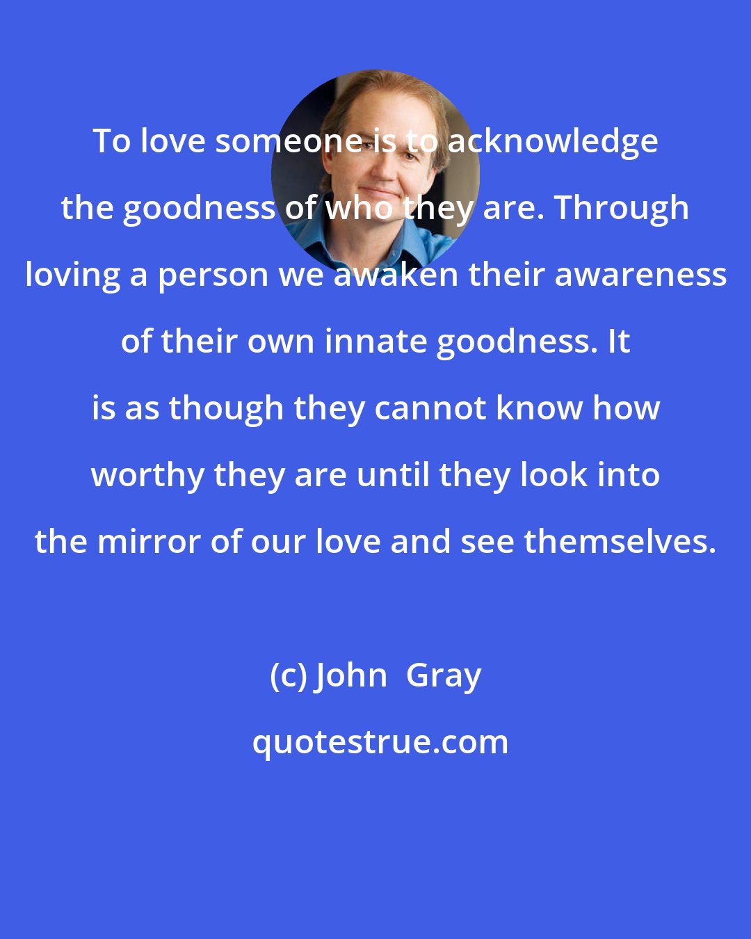John  Gray: To love someone is to acknowledge the goodness of who they are. Through loving a person we awaken their awareness of their own innate goodness. It is as though they cannot know how worthy they are until they look into the mirror of our love and see themselves.