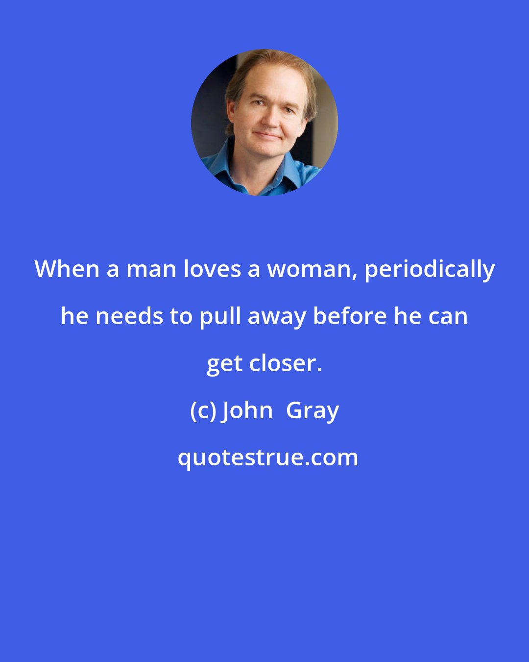 John  Gray: When a man loves a woman, periodically he needs to pull away before he can get closer.