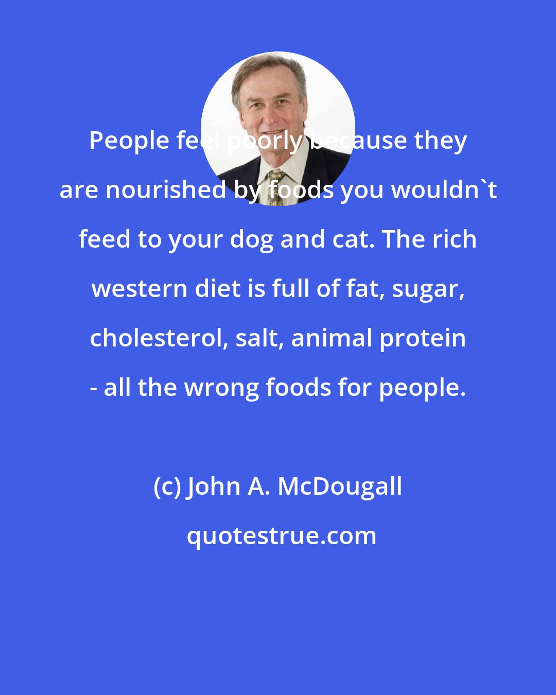 John A. McDougall: People feel poorly because they are nourished by foods you wouldn't feed to your dog and cat. The rich western diet is full of fat, sugar, cholesterol, salt, animal protein - all the wrong foods for people.