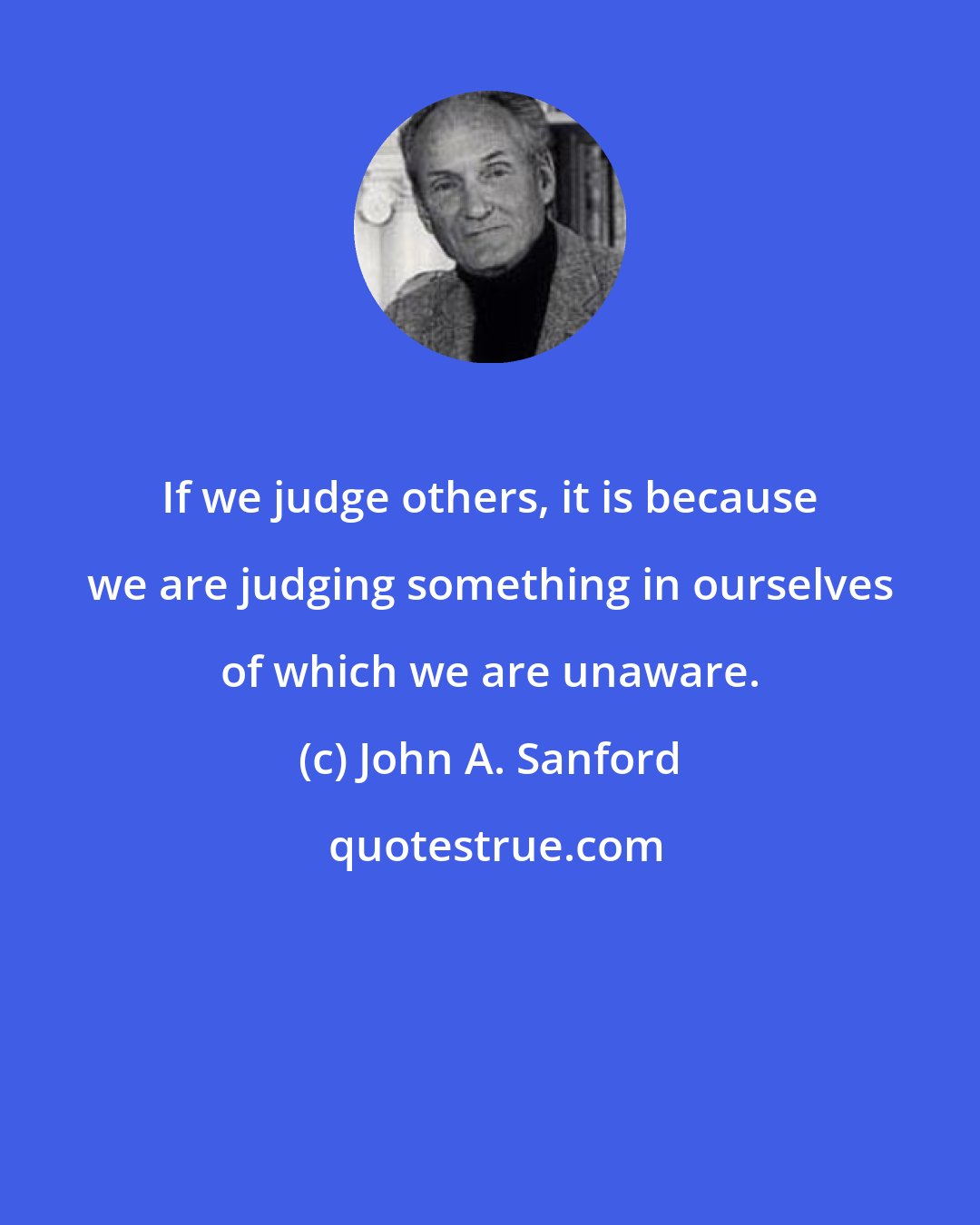 John A. Sanford: If we judge others, it is because we are judging something in ourselves of which we are unaware.