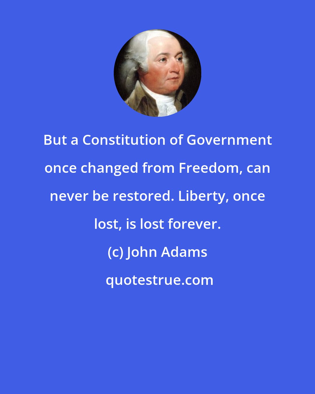 John Adams: But a Constitution of Government once changed from Freedom, can never be restored. Liberty, once lost, is lost forever.