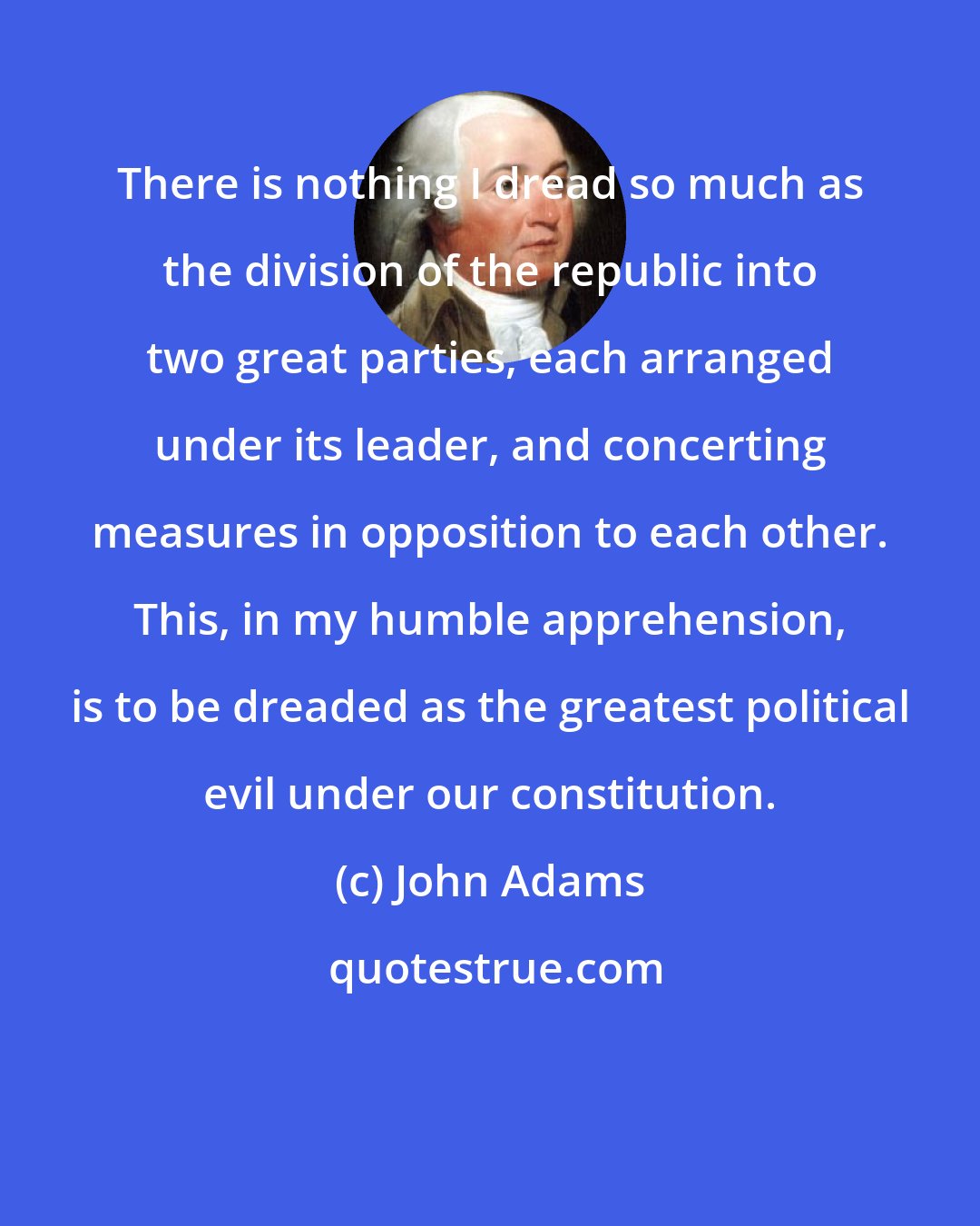 John Adams: There is nothing I dread so much as the division of the republic into two great parties, each arranged under its leader, and concerting measures in opposition to each other. This, in my humble apprehension, is to be dreaded as the greatest political evil under our constitution.