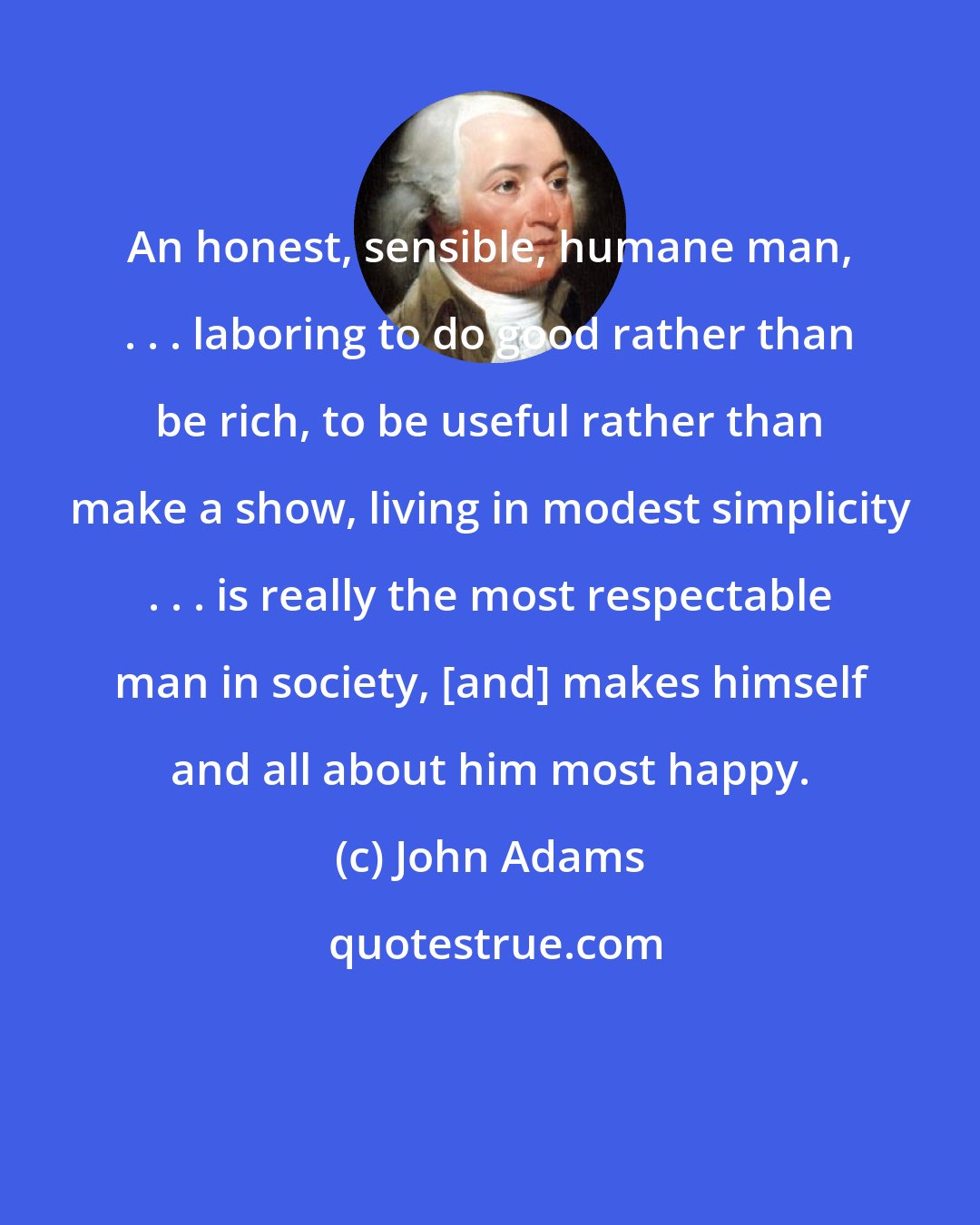 John Adams: An honest, sensible, humane man, . . . laboring to do good rather than be rich, to be useful rather than make a show, living in modest simplicity . . . is really the most respectable man in society, [and] makes himself and all about him most happy.