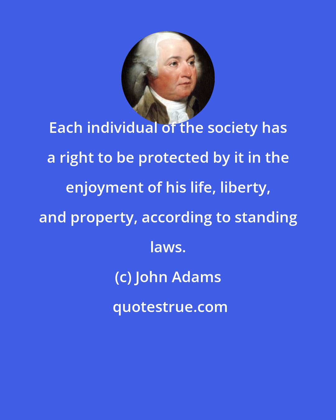 John Adams: Each individual of the society has a right to be protected by it in the enjoyment of his life, liberty, and property, according to standing laws.