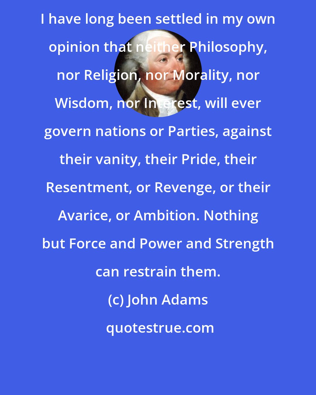 John Adams: I have long been settled in my own opinion that neither Philosophy, nor Religion, nor Morality, nor Wisdom, nor Interest, will ever govern nations or Parties, against their vanity, their Pride, their Resentment, or Revenge, or their Avarice, or Ambition. Nothing but Force and Power and Strength can restrain them.