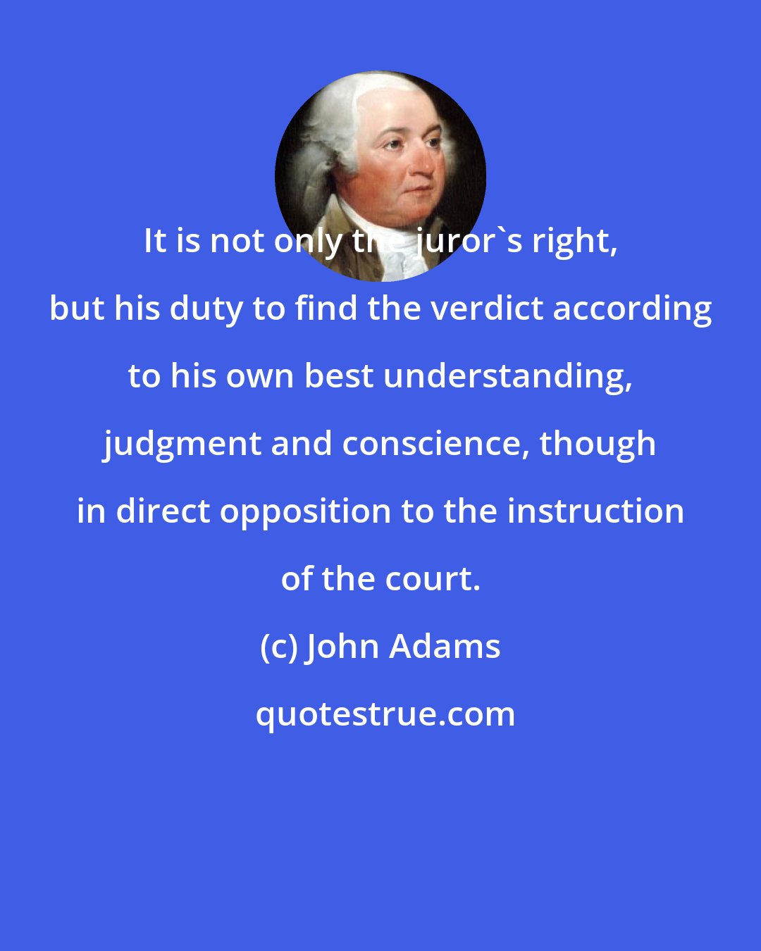 John Adams: It is not only the juror's right, but his duty to find the verdict according to his own best understanding, judgment and conscience, though in direct opposition to the instruction of the court.