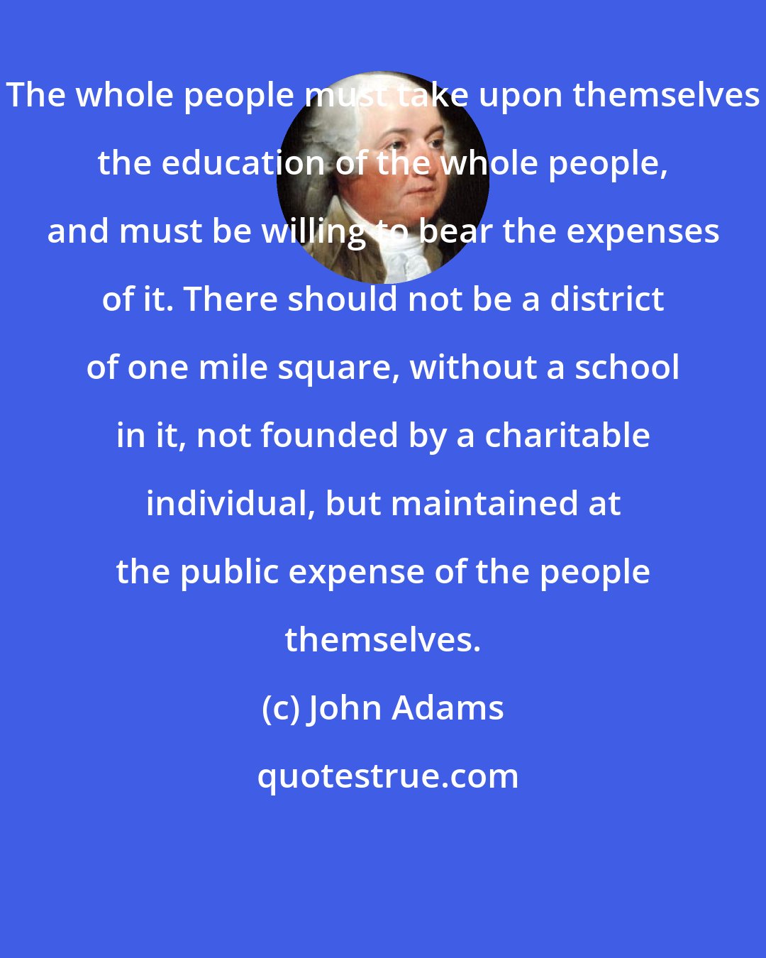 John Adams: The whole people must take upon themselves the education of the whole people, and must be willing to bear the expenses of it. There should not be a district of one mile square, without a school in it, not founded by a charitable individual, but maintained at the public expense of the people themselves.