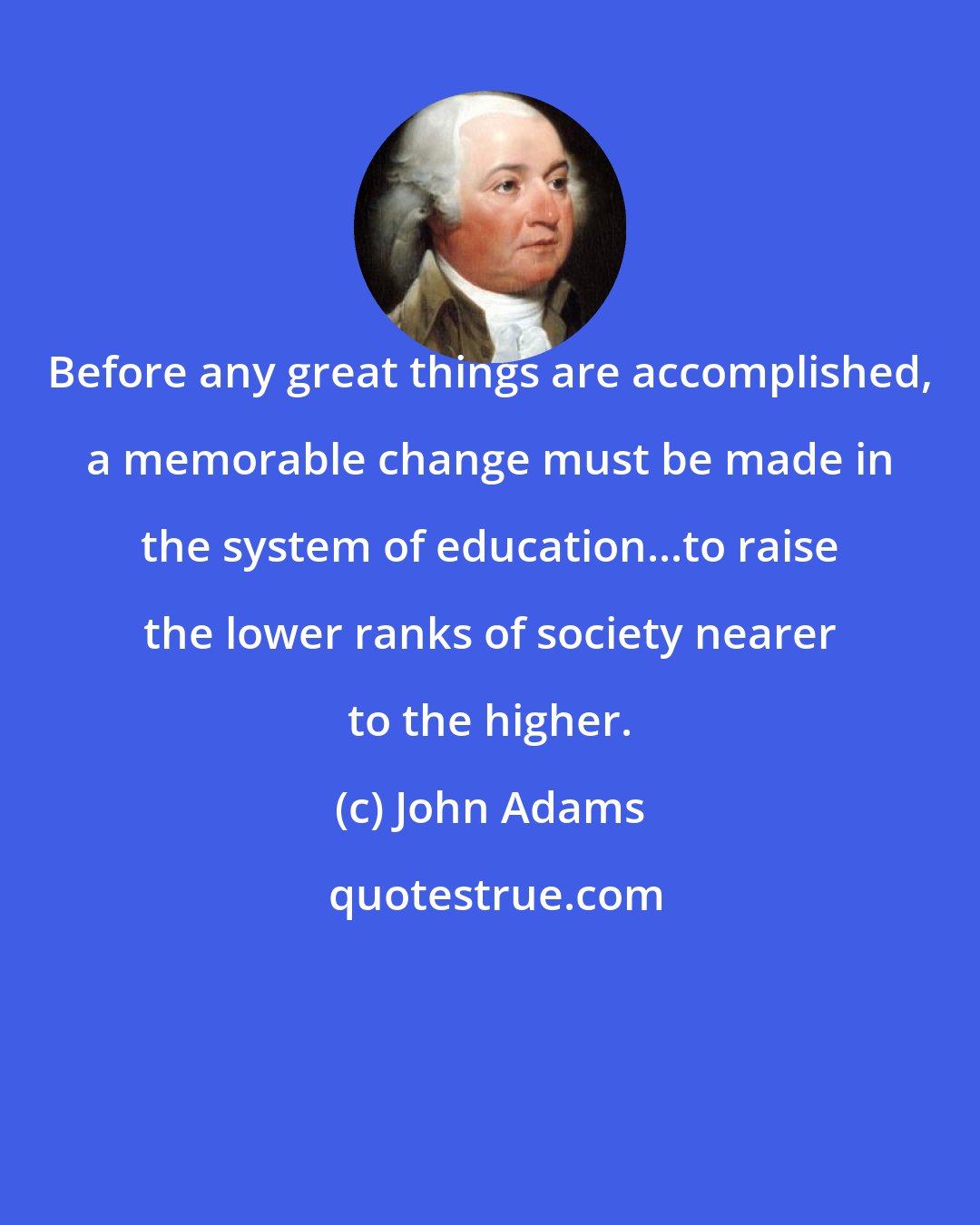 John Adams: Before any great things are accomplished, a memorable change must be made in the system of education...to raise the lower ranks of society nearer to the higher.
