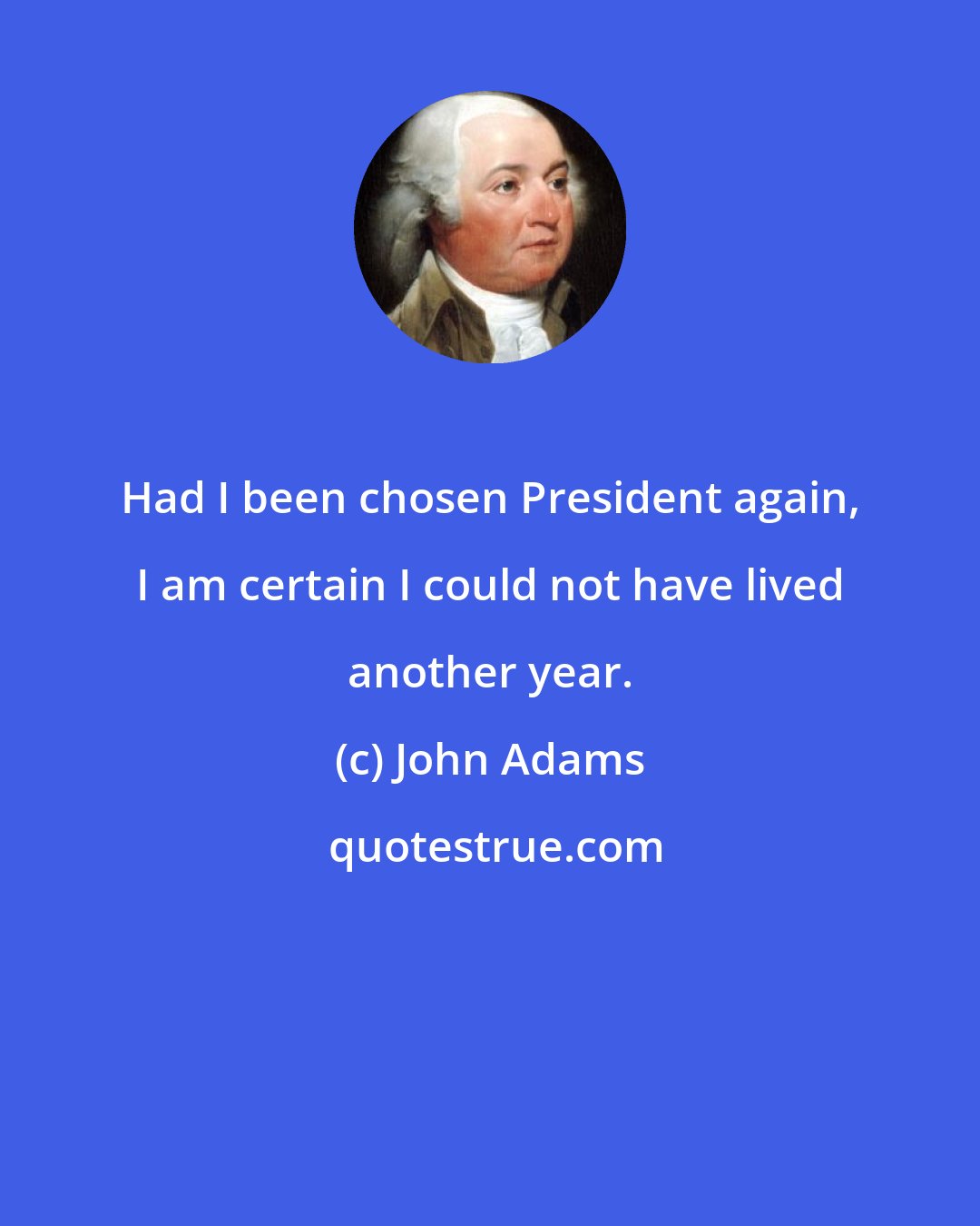 John Adams: Had I been chosen President again, I am certain I could not have lived another year.