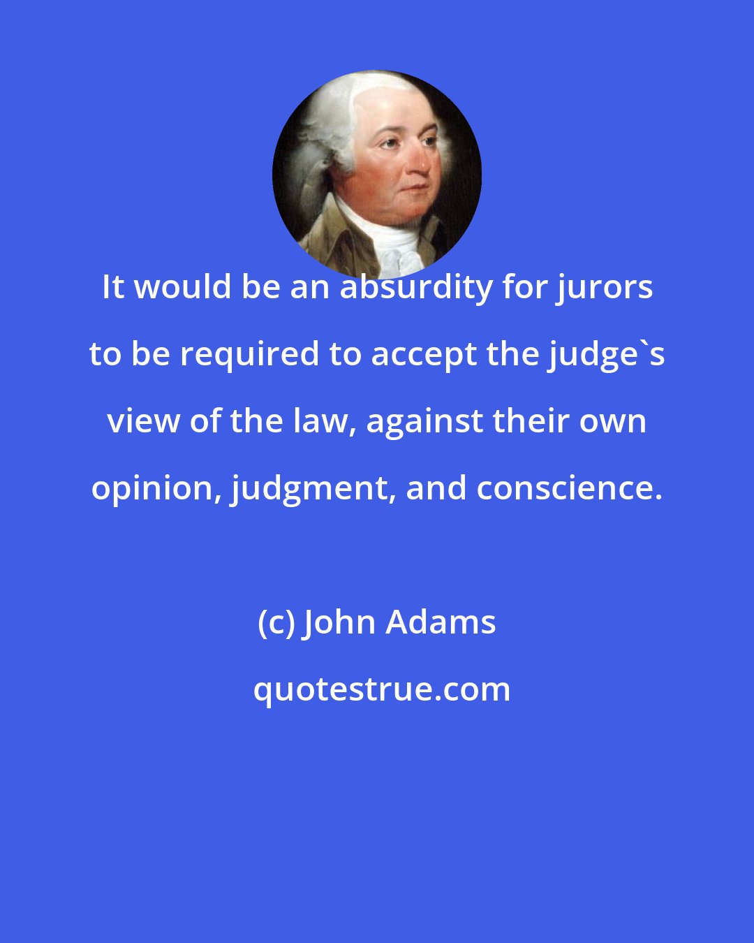 John Adams: It would be an absurdity for jurors to be required to accept the judge's view of the law, against their own opinion, judgment, and conscience.