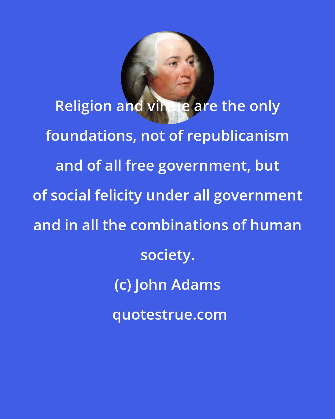 John Adams: Religion and virtue are the only foundations, not of republicanism and of all free government, but of social felicity under all government and in all the combinations of human society.