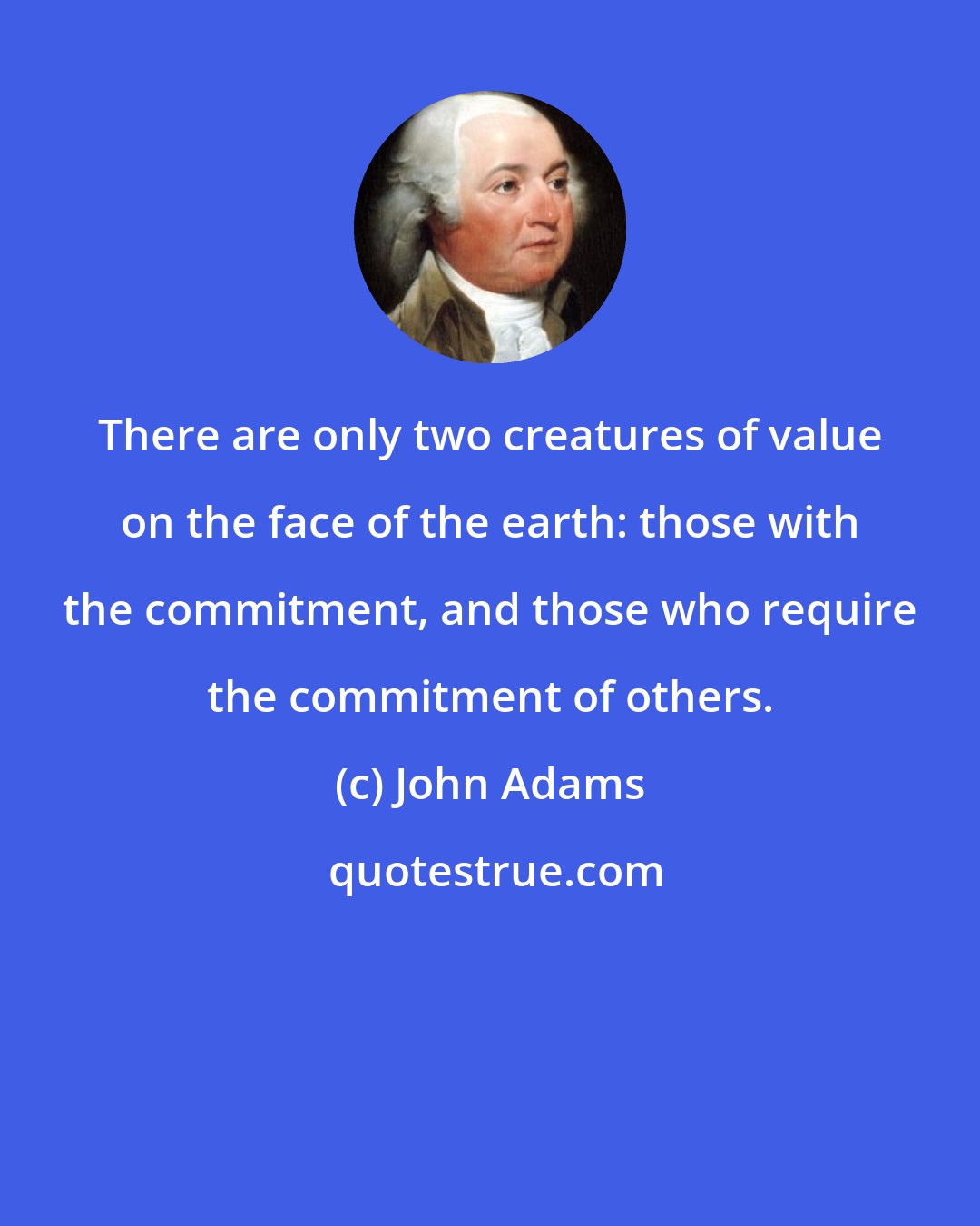 John Adams: There are only two creatures of value on the face of the earth: those with the commitment, and those who require the commitment of others.