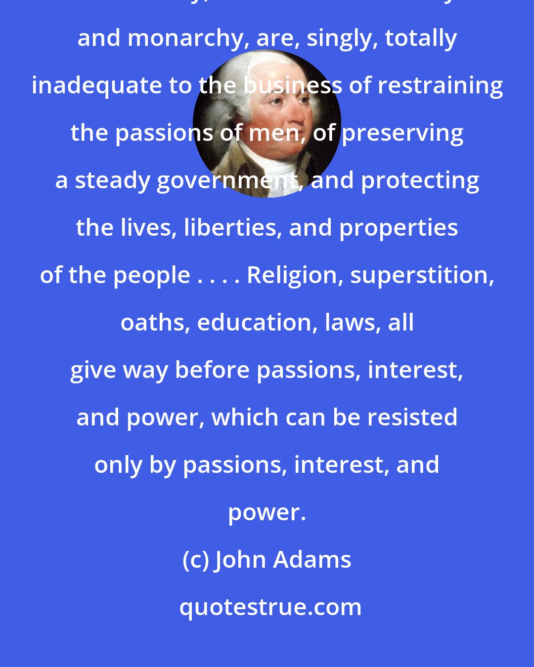 John Adams: Thus, experience has ever shown, that education, as well as religion, aristocracy, as well as democracy and monarchy, are, singly, totally inadequate to the business of restraining the passions of men, of preserving a steady government, and protecting the lives, liberties, and properties of the people . . . . Religion, superstition, oaths, education, laws, all give way before passions, interest, and power, which can be resisted only by passions, interest, and power.