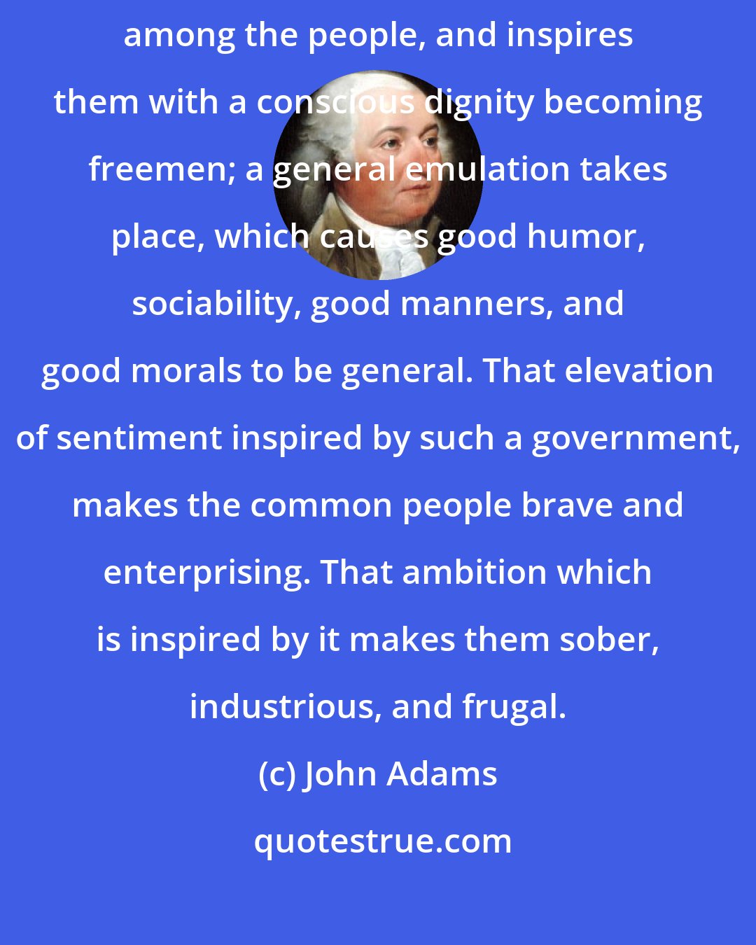 John Adams: A constitution founded on these principles introduces knowledge among the people, and inspires them with a conscious dignity becoming freemen; a general emulation takes place, which causes good humor, sociability, good manners, and good morals to be general. That elevation of sentiment inspired by such a government, makes the common people brave and enterprising. That ambition which is inspired by it makes them sober, industrious, and frugal.
