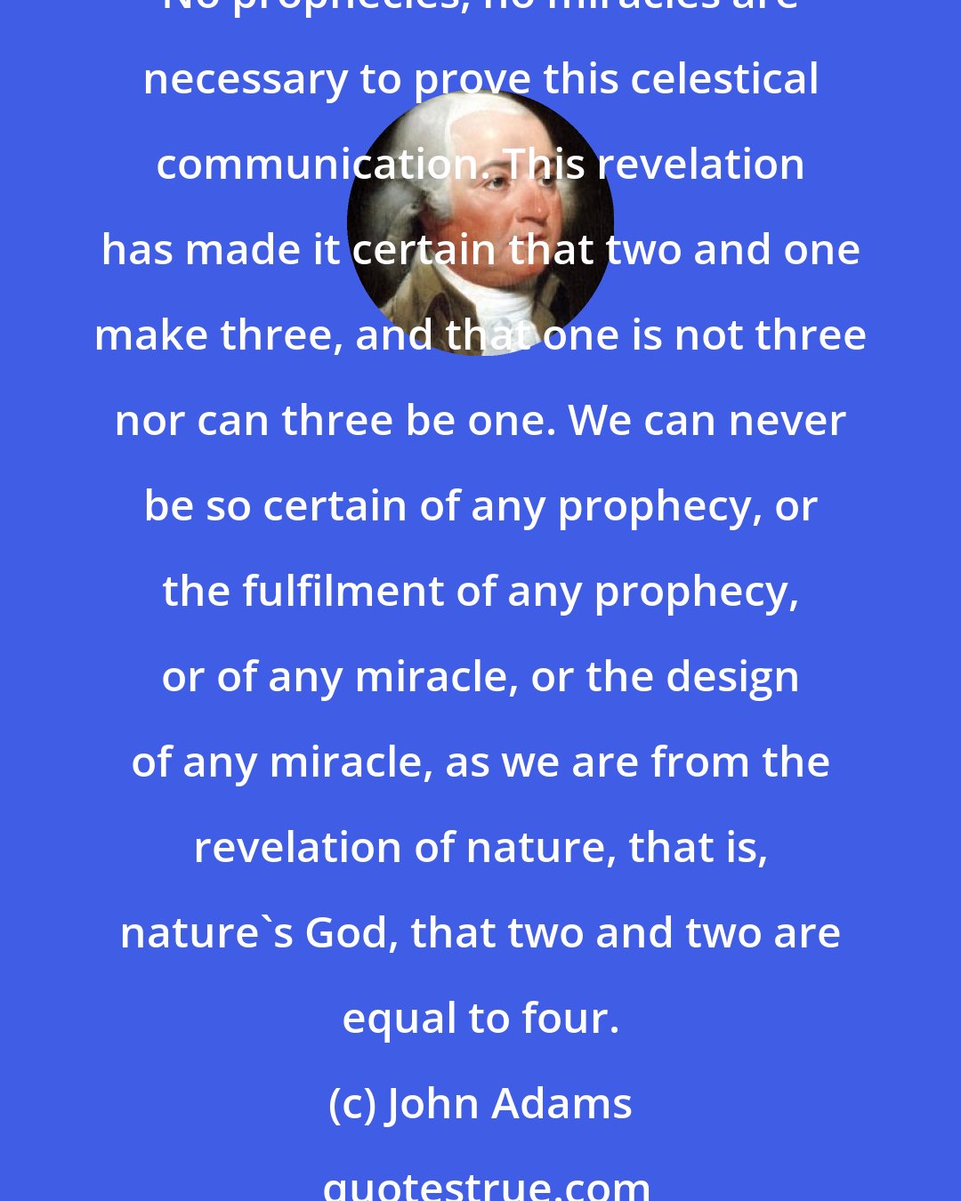 John Adams: The human understanding is a revelation from its maker, which can never be disputed or doubted. There can be no scepticism, Pyrrhonism, or incredulity or infidelity here. No prophecies, no miracles are necessary to prove this celestical communication. This revelation has made it certain that two and one make three, and that one is not three nor can three be one. We can never be so certain of any prophecy, or the fulfilment of any prophecy, or of any miracle, or the design of any miracle, as we are from the revelation of nature, that is, nature's God, that two and two are equal to four.