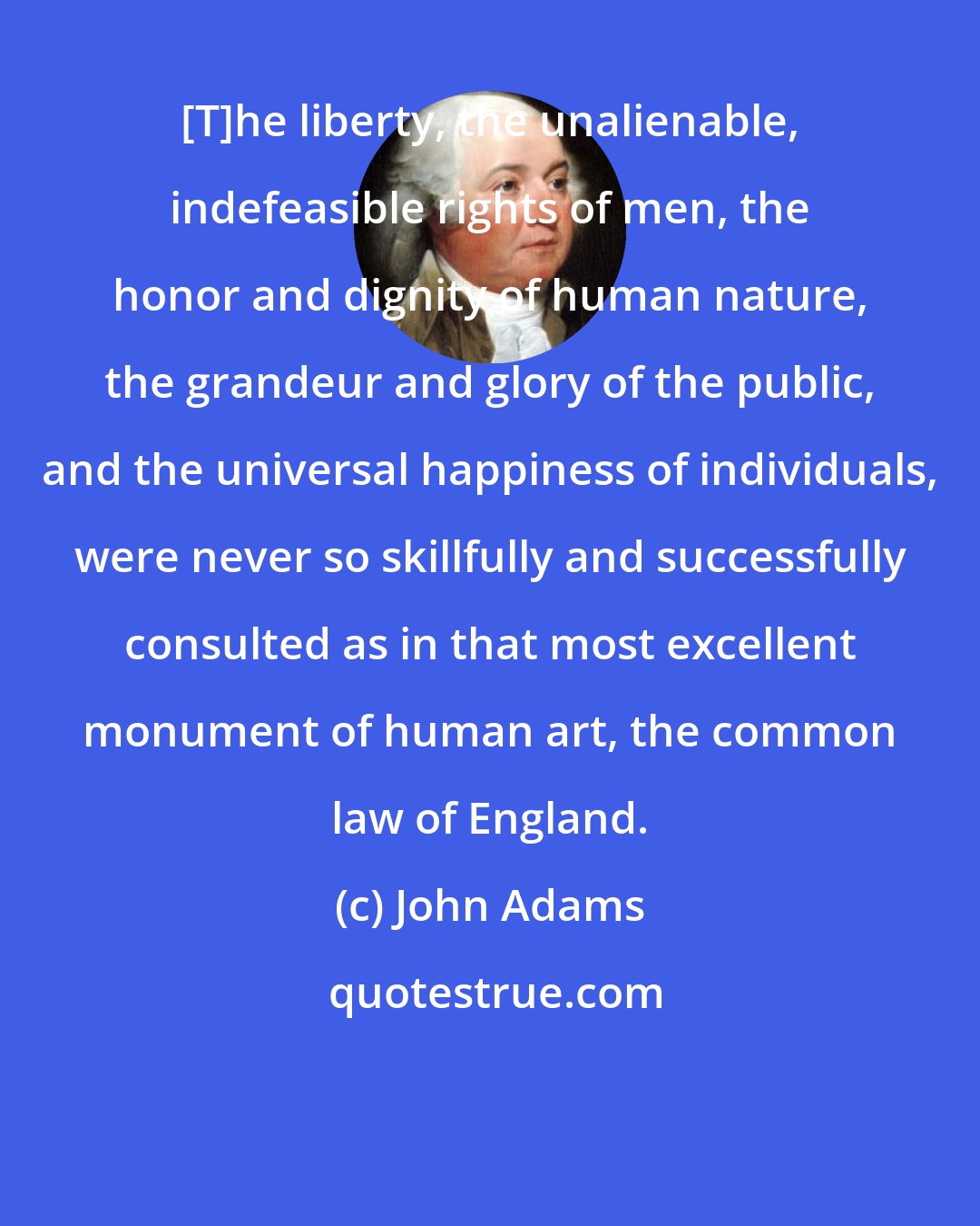 John Adams: [T]he liberty, the unalienable, indefeasible rights of men, the honor and dignity of human nature, the grandeur and glory of the public, and the universal happiness of individuals, were never so skillfully and successfully consulted as in that most excellent monument of human art, the common law of England.